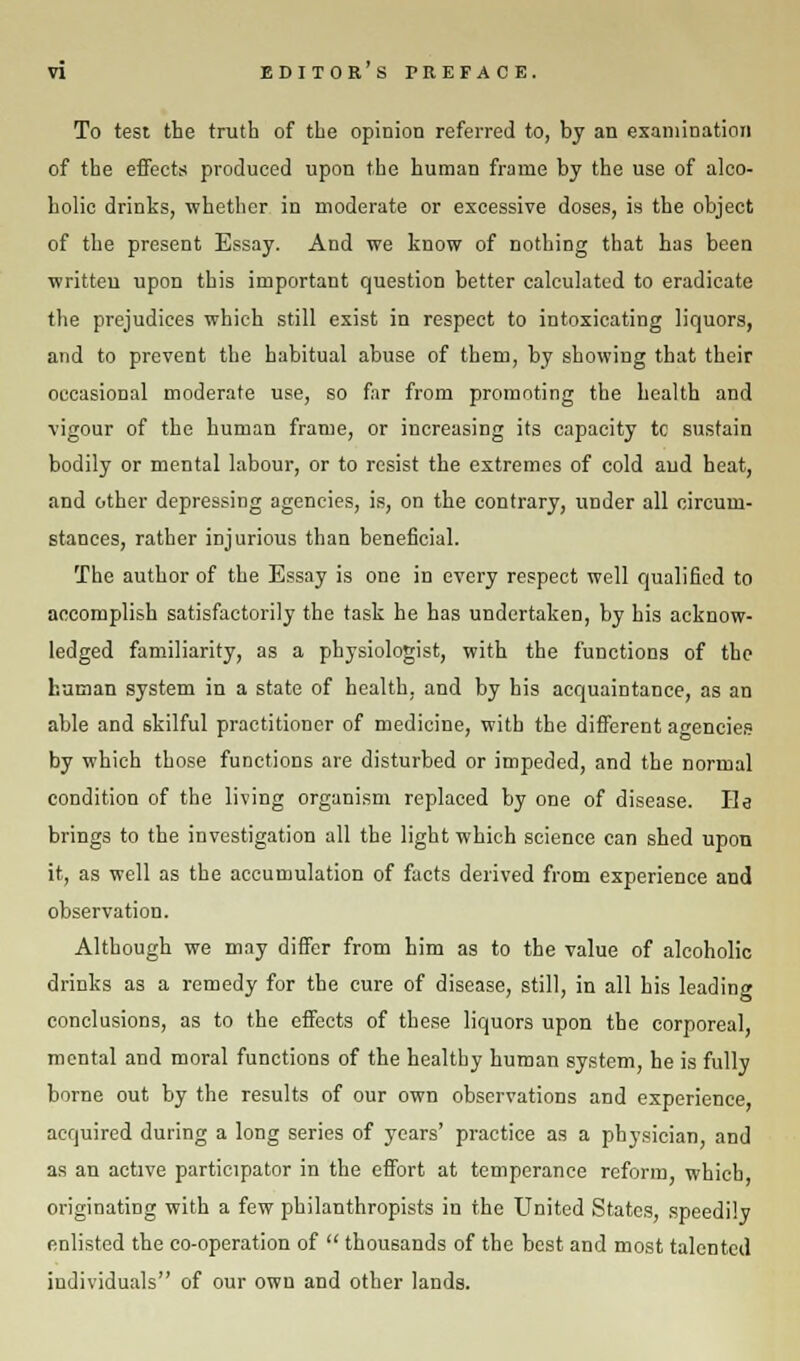 To test the truth of the opinion referred to, by an examination of the effects produced upon the human frame by the use of alco- holic drinks, whether in moderate or excessive doses, is the object of the present Essay. And we know of nothing that has been written upon this important question better calculated to eradicate the prejudices which still exist in respect to intoxicating liquors, and to prevent the habitual abuse of them, by showing that their occasional moderate use, so far from promoting the health and vigour of the human frame, or increasing its capacity tc sustain bodily or mental labour, or to resist the extremes of cold aud heat, and other depressing agencies, is, on the contrary, under all circum- stances, rather injurious than beneficial. The author of the Essay is one in every respect well qualified to accomplish satisfactorily the task he has undertaken, by his acknow- ledged familiarity, as a physiologist, with the functions of the human system in a state of health, and by his acquaintance, as an able and skilful practitioner of medicine, with the different agencies by which those functions are disturbed or impeded, and the normal condition of the living organism replaced by one of disease. He brings to the investigation all the light which science can shed upon it, as well as the accumulation of facts derived from experience and observation. Although we may differ from him as to the value of alcoholic drinks as a remedy for the cure of disease, still, in all his leading conclusions, as to the effects of these liquors upon the corporeal, mental and moral functions of the healthy human system, he is fully borne out by the results of our own observations and experience, acquired during a long series of years' practice as a physician, and as an active participator in the effort at temperance reform, which originating with a few philanthropists in the United States, speedily enlisted the co-operation of  thousands of the best and most talented individuals of our own and other lands.
