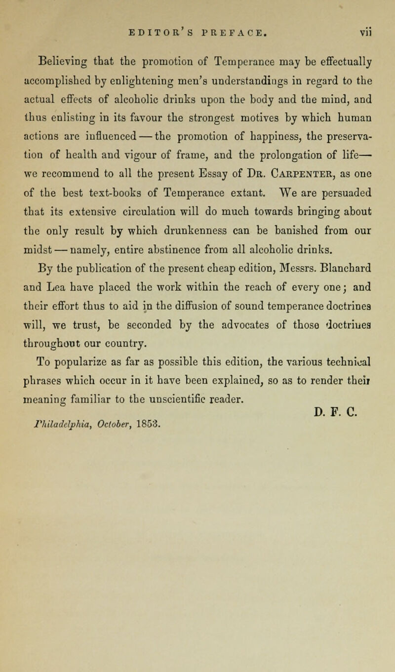 EDITORS PREFACE. Vll BelieviDg that the promotion of Temperance may be effectually accomplished by enlightening men's understandings in regard to the actual effects of alcoholic drinks upon the body and the mind, and thus enlisting in its favour the strongest motives by which human actions are influenced — the promotion of happiness, the preserva- tion of health and vigour of frame, and the prolongation of life—■ we recommend to all the present Essay of Dr. Carpenter, as one of the best text-books of Temperance extant. We are persuaded that its extensive circulation will do much towards bringing about the only result by which drunkenness can be banished from our midst — namely, entire abstinence from all alcoholic drinks. By the publication of the present cheap edition, Messrs. Blanchard and Lea have placed the work within the reach of every one; and their effort thus to aid in the diffusion of sound temperance doctrines will, we trust, be seconded by the advocates of thoso doctrines throughout our country. To popularize as far as possible this edition, the various technical phrases which occur in it have been explained, so as to render their meaning familiar to the unscientific reader. D. F. C. Philadelphia, October, 1853.