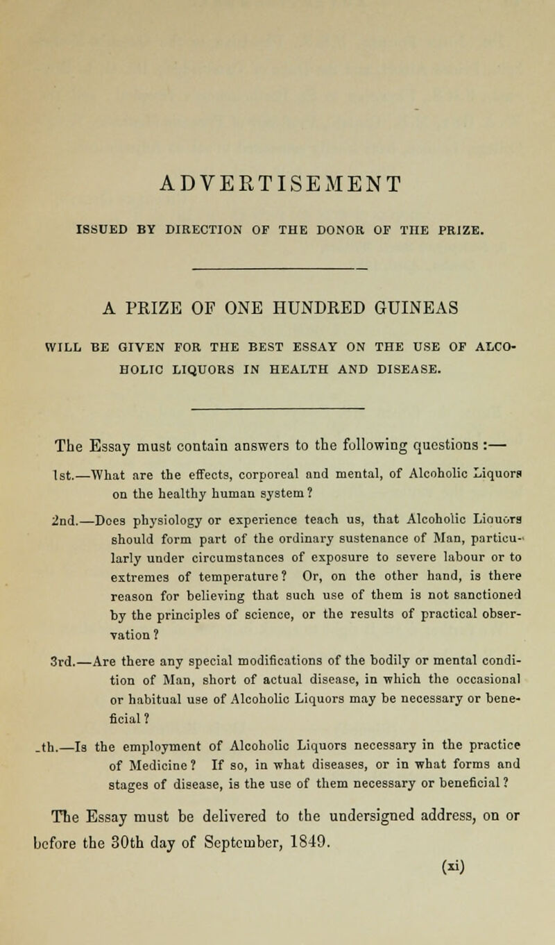 ADVERTISEMENT ISSUED BY DIRECTION OF THE DONOR OF THE PRIZE. A PRIZE OF ONE HUNDRED GUINEAS WILL BE GIVEN FOR THE BEST ESSAY ON THE USE OF ALCO- HOLIC LIQUORS IN HEALTH AND DISEASE. The Essay must contain answers to the following questions :— 1st.—What are the effects, corporeal and mental, of Alcoholic Liquors on the healthy human system ? 2nd.—Does physiology or experience teach us, that Alcoholic Liouora should form part of the ordinary sustenance of Man, particu- larly under circumstances of exposure to severe labour or to extremes of temperature ? Or, on the other hand, is there reason for believing that such use of them is not sanctioned by the principles of science, or the results of practical obser- vation ? 3rd.—Are there any special modifications of the bodily or mental condi- tion of Man, short of actual disease, in which the occasional or habitual use of Alcoholic Liquors may be necessary or bene- ficial ? _th.—Is the employment of Alcoholic Liquors necessary in the practice of Medicine? If so, in what diseases, or in what forms and stages of disease, is the use of them necessary or beneficial ? The Essay must be delivered to the undersigned address, on or before the 30th day of September, 1849. ()