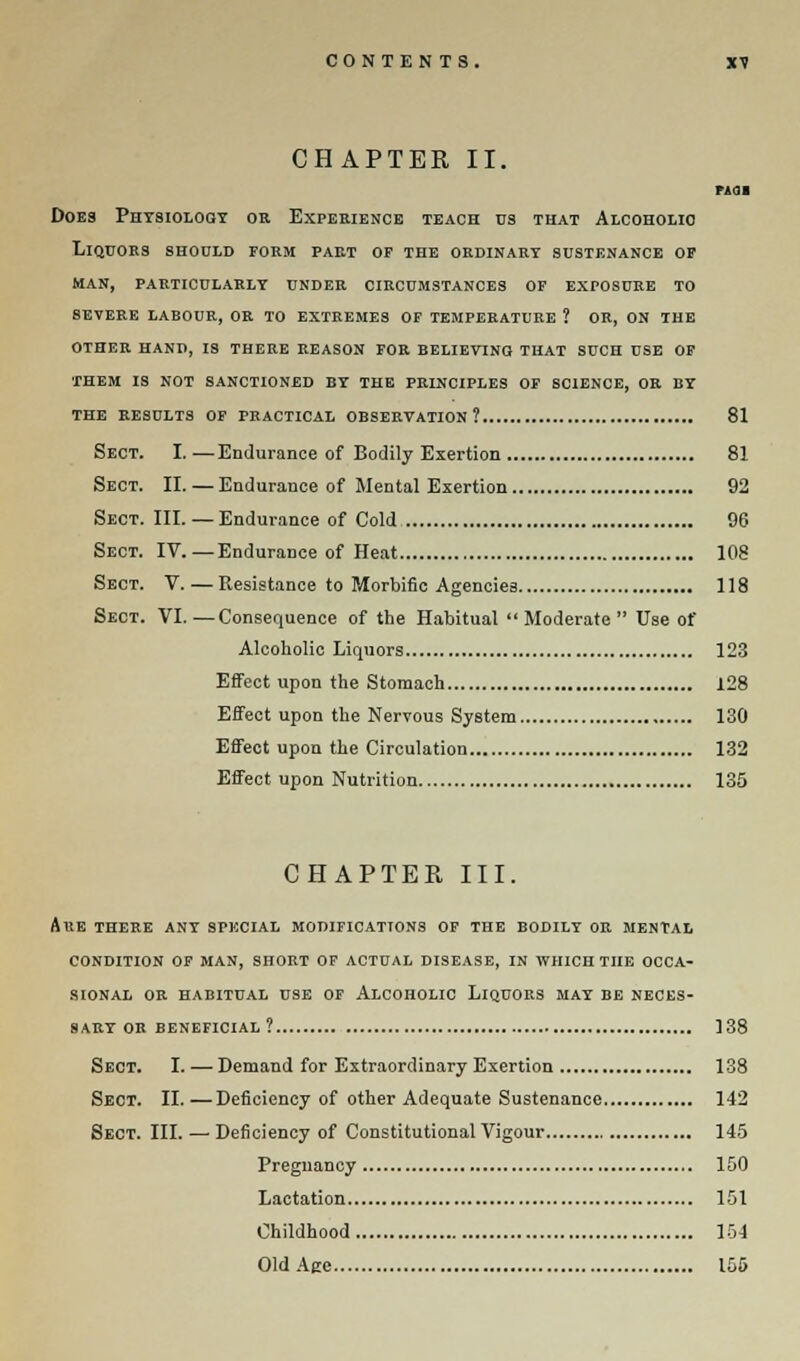 CHAPTER II. MSI Does Physiology or. Experience teach ns that Alcoholic Liquors shodld form part of the ordinary sustenance of man, particularly under circumstances of exposure to bevere larour, or to extremes of temperature ? or, on the other hand, is there reason for believing that such use of them is not sanctioned by the principles of science, or by the results of practical observation? 81 Sect. I.—Endurance of Bodily Exertion 81 Sect. II. — Endurance of Mental Exertion 92 Sect. III.— Endurance of Cold 96 Sect. IV.—Endurance of Heat 108 Sect. V. — Resistance to Morbific Agencies 118 Sect. VI. ■—Consequence of the Habitual  Moderate  Use of Alcoholic Liquors 123 Effect upon the Stomach 128 Effect upon the Nervous System 130 Effect upon the Circulation 132 Effect upon Nutrition 135 CHAPTER III. Are there any special modifications of the bodily or mental condition of man, short of actual disease, in which the occa- sional or habitual use of Alcoholic Liquors may be neces- sary or beneficial? 138 Sect. I. — Demand for Extraordinary Exertion 138 Sect. II.—Deficiency of other Adequate Sustenance 142 Sect. III. — Deficiency of Constitutional Vigour 145 Pregnancy 150 Lactation 151 Childhood 154 Old Age 155