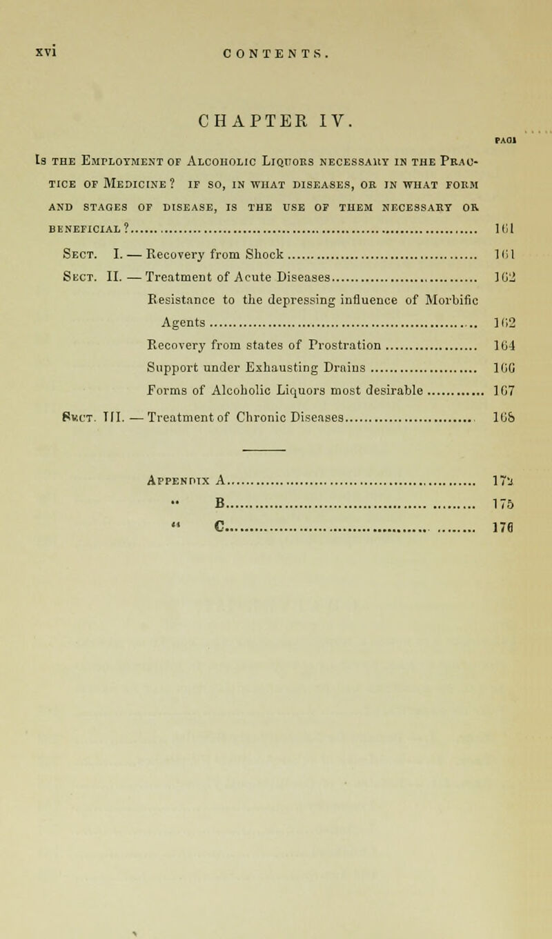 CHAPTER IV. PAOI la the Employment of Alcoholic Liquors necessary in the Prac- tice of Medicine ? if so, in what diseases, or in what form and staoes of disease, is the use of them necessary or beneficial? 161 Sect. I. — Recovery from Shock 161 Sect. II. — Treatment of Acute Diseases 102 Resistance to the depressing influence of Morbific Agents 102 Recovery from states of Prostration 164 Support under Exhausting Drains 1GG Forms of Alcoholic Liquors most desirable 107 8v.ct. Til.—Treatmentof Chronic Diseases , 10& Appendix A 17'j B 17a  C 176