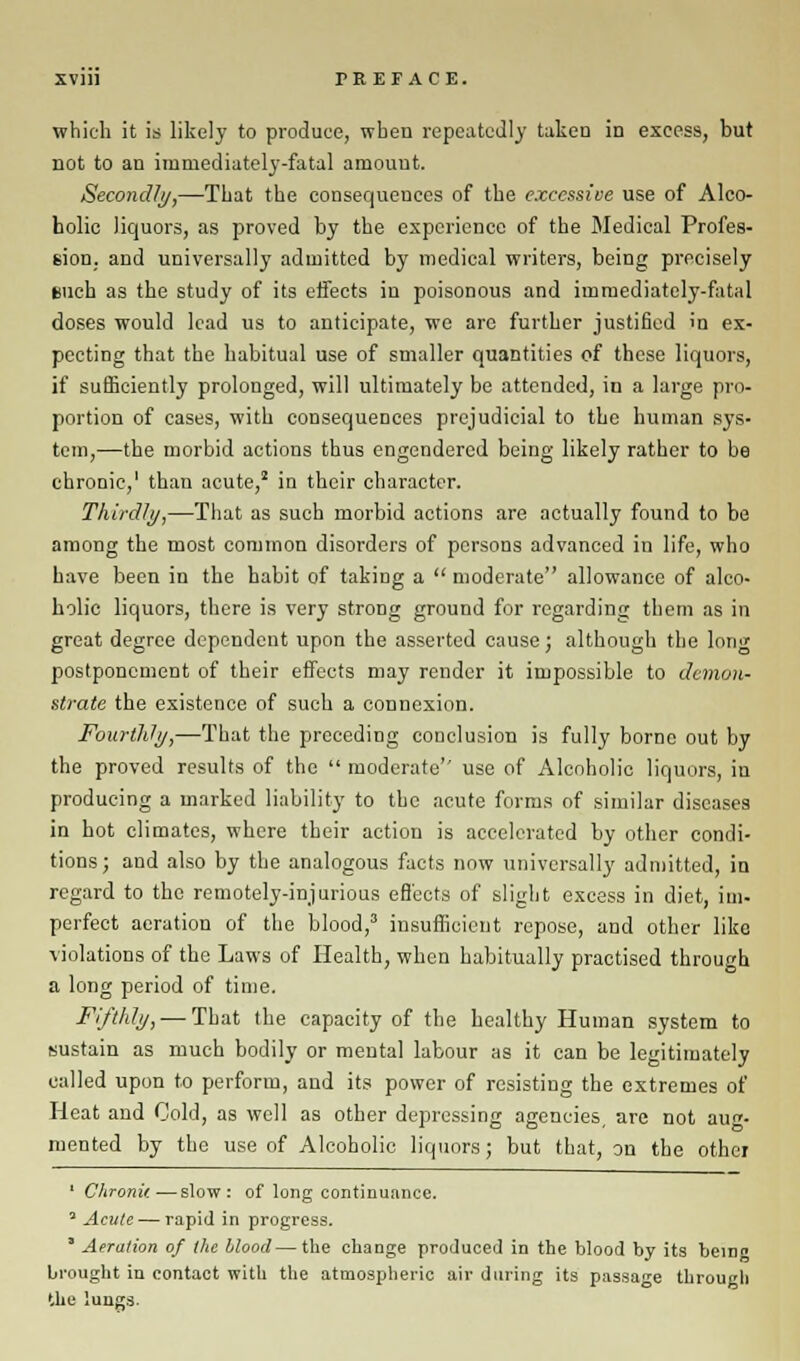 which it is likely to produce, when repeatedly taken in excess, but not to an immediately-fatal amount. Secondly,—That the consequences of the excessive use of Alco- holic liquors, as proved by the experience of the Medical Profes- sion, and universally admitted by medical writers, being precisely nuch as the study of its effects in poisonous and immediately-fatal doses would lead us to anticipate, we are further justified in ex- pecting that the habitual use of smaller quantities of these liquors, if sufficiently prolonged, will ultimately be attended, in a large pro- portion of cases, with consequences prejudicial to the human sys- tem,-—the morbid actions thus engendered being likely rather to be chronic,' than acute,2 in their character. Thirdly,—That as such morbid actions are actually found to be among the most common disorders of persons advanced in life, who have been in the habit of taking a  moderate allowance of alco- holic liquors, there is very strong ground for regarding them as in great degree dependent upon the asserted cause; although the long postponement of their effects may render it impossible to demon- strate the existence of sueb a connexion. Fourthly,—That the preceding conclusion is fully borne out by the proved results of the  moderate'' use of Alcoholic liquors, in producing a marked liability to the acute forms of similar diseases in hot climates, where their action is accelerated by other condi- tions; and also by the analogous facts now universally admitted, in regard to the remotely-injurious effects of slight excess in diet, im- perfect aeration of the blood,3 insufficient repose, and other like violations of the Laws of Health, when habitually practised through a long period of time. Fifthly, — That the capacity of the healthy Human system to tsustain as much bodily or mental labour as it can be legitimately called upon to perform, and its power of resisting the extremes of Heat and Cold, as well as other depressing agencies, are not aug- mented by the use of Alcoholic liquors; but that, on the other ' Chronif. •—slow: of long continuance. 5 Acute — rapid in progress. ' Aeration of the blood — the change produced in the blood by its bemo brought in contact with the atmospheric air during its passage through the lungs.