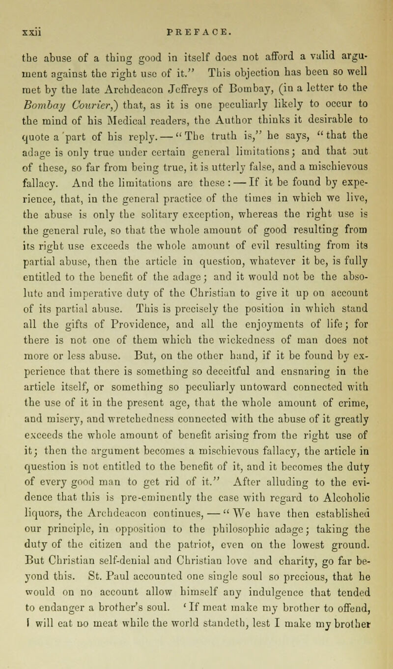 the abuse of a tbiug good in itself does not afford a valid argu- ment against the right use of it. This objection has been so well met by the late Archdeacon Jeffreys of Bombay, (in a letter to the Bombay Courier,) that, as it is one peculiarly likely to occur to the mind of his Medical readers, the Author thinks it desirable to quote a'part of his reply. — The truth is, he says, that the adage is only true under certain general limitations; and that out of these, so far from being true, it is utterly false, and a mischievous fallacy. And the limitations are these : — If it be found by expe- rience, that, in the general practice of the times in which we live, the abuse is only the solitary exception, whereas the right use is the general rule, so that the whole amount of good resulting from its right use exceeds the whole amount of evil resulting from its partial abuse, then the article in question, whatever it be, is fully entitled to the benefit of the adage; and it would not be the abso- lute and imperative duty of the Christian to give it up on account of its partial abuse. This is precisely the position in which stand all the gifts of Providence, and all the enjoyments of life; for there is not one of them which the wickedness of man does not more or less abuse. But, on the other hand, if it be found by ex- perience that there is something so deceitful and ensnaring in the article itself, or something so peculiarly untoward connected with the use of it in the present age, that the whole amount of crime, and misery, and wretchedness connected with the abuse of it greatly exceeds the whole amount of benefit arising from the right use of it; then the argument becomes a mischievous fallacy, the article in question is not entitled to the benefit of it, and it becomes the duty of every good man to get rid of it. After alluding to the evi- dence that this is pre-eminently the case with regard to Alcoholic liquors, the Archdeacon continues, — We have then established our principle, in opposition to the philosophic adage; taking the duty of the citizen and the patriot, even on the lowest ground. But Christian self-denial and Christian love and charity, go far be- yond this. St. Paul accounted one single soul so precious, that he would on no account allow himself any indulgence that tended to endanger a brother's soul. ' If meat make my brother to offend, I will eat no meat while the world standeth, lest I make my brother