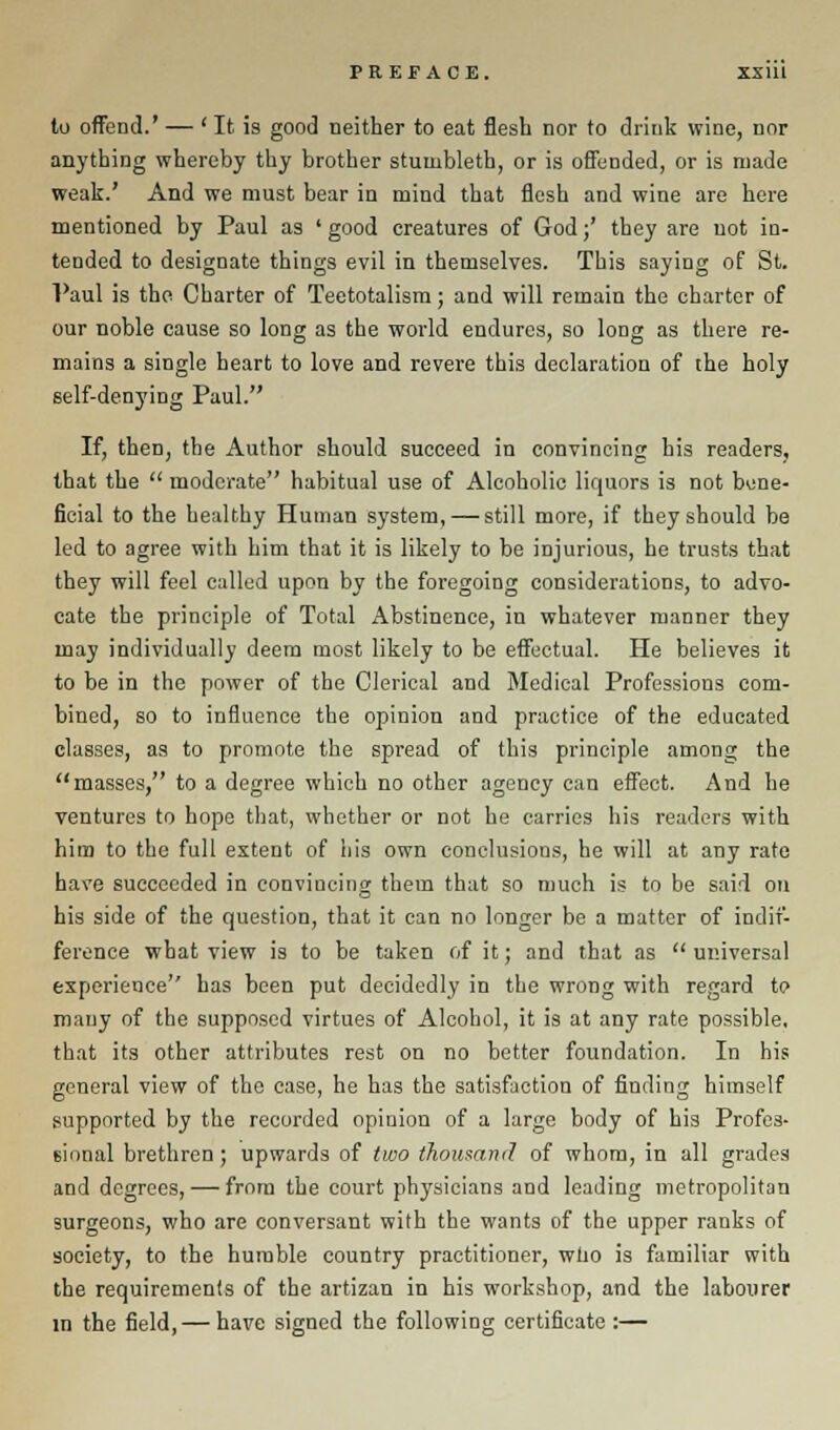 to offeDcl.' — ' It is good neither to eat flesh nor to drink wine, nor anything whereby thy brother stumbleth, or is offended, or is made weak.' And we must bear in mind that flesh and wine are here mentioned by Paul as ' good creatures of God;' they are not in- tended to designate things evil in themselves. This saying of St. Paul is the Charter of Teetotalism; and will remain the charter of our noble cause so long as the world endures, so long as there re- mains a single heart to love and revere this declaration of the holy self-denying Paul. If, then, the Author should succeed in convincing his readers, that the  moderate habitual use of Alcoholic liquors is not bene- ficial to the healthy Human system, — still more, if they should be led to agree with him that it is likely to be injurious, he trusts that they will feel called upon by the foregoing considerations, to advo- cate the principle of Total Abstinence, in whatever manner they may individually deem most likely to be effectual. He believes it to be in the power of the Clerical and Medical Professions com- bined, so to influence the opinion and practice of the educated classes, as to promote the spread of this principle among the masses, to a degree which no other agency can effect. And he ventures to hope that, whether or not he carries his readers with him to the full extent of his own conclusions, he will at any rate have succeeded in convincing them that so much is to be said on his side of the question, that it can no longer be a matter of indif- ference what view is to be taken of it; and that as  universal experience has been put decidedly in the wrong with regard to many of the supposed virtues of Alcohol, it is at any rate possible, that its other attributes rest on no better foundation. In his general view of the case, he has the satisfaction of finding himself supported by the recorded opinion of a large body of his Profes- sional brethren ; upwards of two thousand of whom, in all grades and degrees, — from the court physicians and leading metropolitan surgeons, who are conversant with the wants of the upper ranks of society, to the humble country practitioner, who is familiar with the requirements of the artizan in his workshop, and the labourer in the field, — have signed the following certificate :—