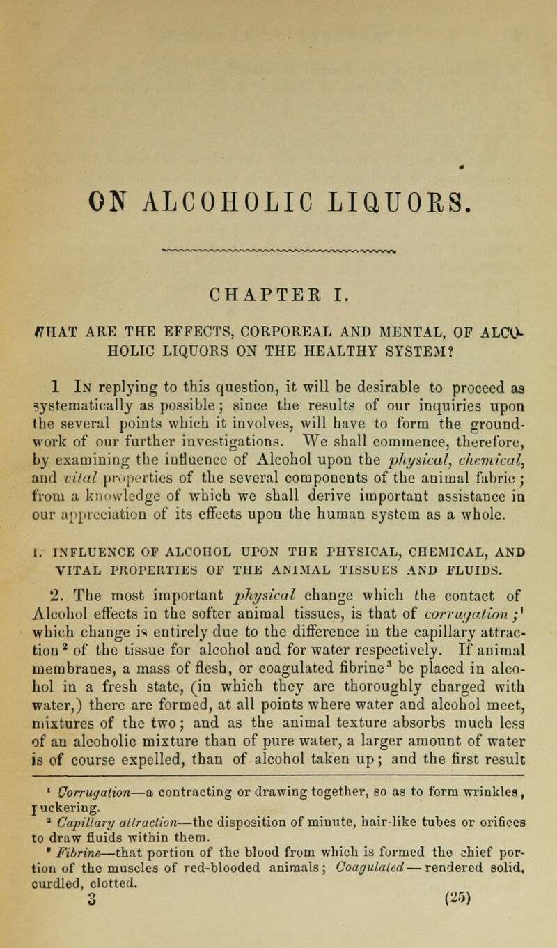 ON ALCOHOLIC LiaUOES. CHAPTER I. ffHAT ARE THE EFFECTS, CORPOREAL AND MENTAL, OF ALCO- HOLIC LIQUORS ON THE HEALTHY SYSTEM? 1 In replying to this question, it will be desirable to proceed as systematically as possible; since the results of our inquiries upon the several points which it involves, will have to form the ground- work of our further investigations. We shall commence, therefore, by examining the influence of Alcohol upon the physical, chemical, and vital properties of the several components of the animal fabric ; from a knowledge of which we shall derive important assistance in our appreciation of its effects upon the human system as a whole. 1. INFLUENCE OF ALCOHOL UPON THE PHYSICAL, CHEMICAL, AND VITAL PROPERTIES OF THE ANIMAL TISSUES AND FLUIDS. 2. The most important physical change which the contact of Alcohol effects in the softer animal tissues, is that of corrugation ;' which change is entirely due to the difference iu the capillary attrac- tion2 of the tissue for alcohol and for water respectively. If animal membranes, a mass of flesh, or coagulated fibrine3 be placed in alco- hol in a fresh state, (in which they are thoroughly charged with water,) there are formed, at all points where water and alcohol meet, mixtures of the two; and as the animal texture absorbs much less of an alcoholic mixture than of pure water, a larger amount of water is of course expelled, than of alcohol taken up; and the first result 1 Corrugation—a contracting or drawing together, so as to form wrinkles, ruekering. 3 Capillary attraction—the disposition of minute, hair-like tubes or orifices to draw fluids within them. * Fibrine—that portion of the blood from which is formed the chief por- tion of the muscles of red-blooded animals; Coagulated—rendered solid, curdled, clotted.