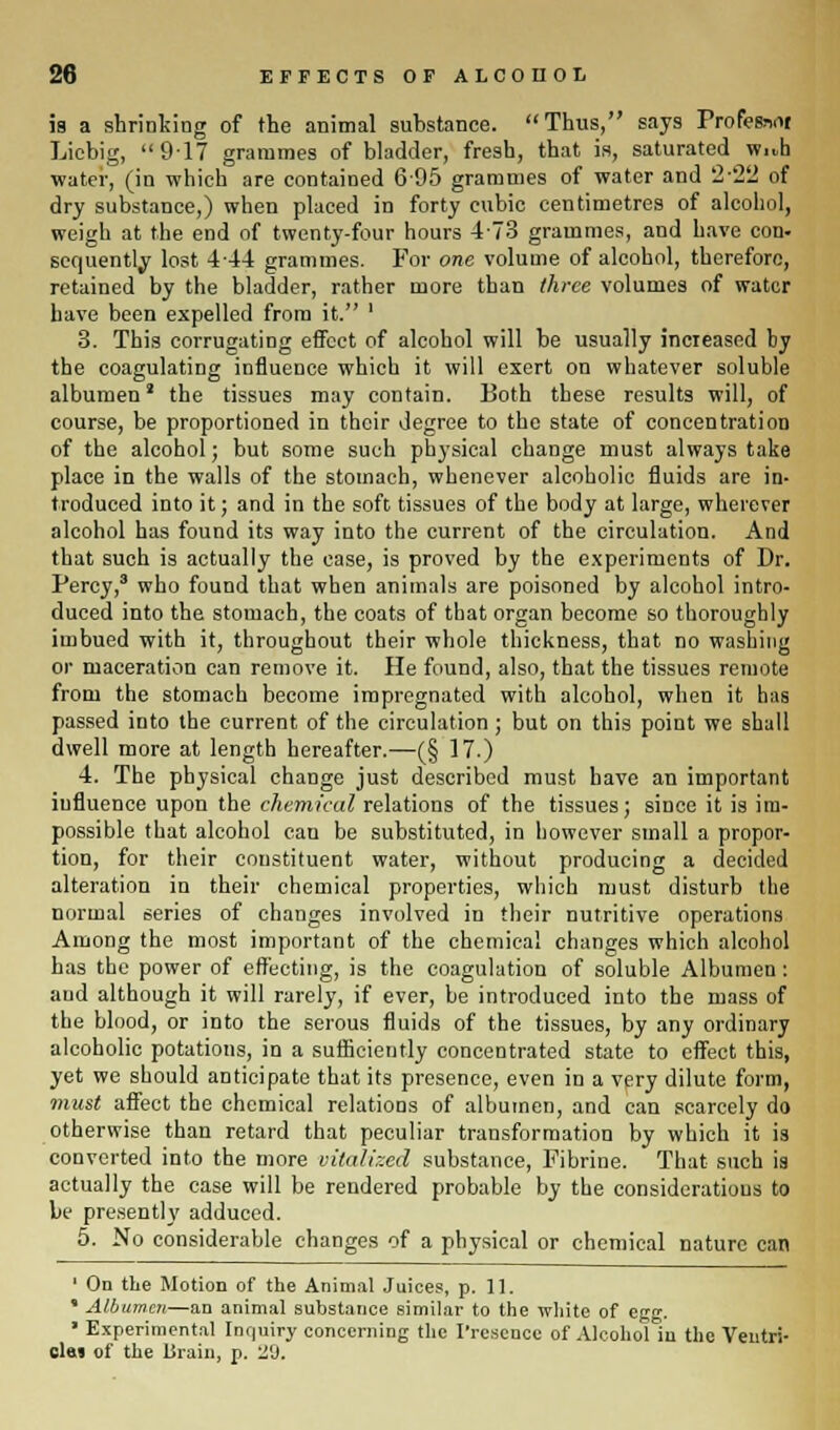 is a shrinking of the animal substance. Thus, says Professor Licbig, 917 grammes of bladder, fresh, that is, saturated With water, (in which are contained 695 grammes of water and 2-22 of dry substance,) when placed in forty cubic centimetres of alcohol, weigh at the end of twenty-four hours 473 grammes, and have con- sequently lost 444 grammes. For one volume of alcohol, therefore, retained by the bladder, rather more than three volumes of water have been expelled from it. ' 3. This corrugating effect of alcohol will be usually increased by the coagulating influence which it will exert on whatever soluble albumen * the tissues may contain. Both these results will, of course, be proportioned in their degree to the state of concentration of the alcohol; but some such physical change must always take place in the walls of the stomach, whenever alcoholic fluids are in- troduced into it; and in the soft tissues of the body at large, wherever alcohol has found its way into the current of the circulation. And that such is actually the case, is proved by the experiments of Dr. Percy,3 who found that when animals are poisoned by alcohol intro- duced into the stomach, the coats of that organ become so thoroughly imbued with it, throughout their whole thickness, that no washing or maceration can remove it. He found, also, that the tissues remote from the stomach become impregnated with alcohol, when it has passed into the current of the circulation ; but on this point we shall dwell more at length hereafter.—(§ 17.) 4. The physical change just described must have an important influence upon the chemical relations of the tissues; since it is im- possible that alcohol can be substituted, in however small a propor- tion, for their constituent water, without producing a decided alteration in their chemical properties, which must disturb the normal series of changes involved in their nutritive operations Among the most important of the chemical changes which alcohol has the power of effecting, is the coagulation of soluble Albumen : aud although it will rarely, if ever, be introduced into the mass of the blood, or into the serous fluids of the tissues, by any ordinary alcoholic potations, in a sufficiently concentrated state to effect this, yet we should anticipate that its presence, even in a very dilute form, must affect the chemical relations of albumen, and can scarcely do otherwise than retard that peculiar transformation by which it is converted into the more vitalized substance, Fibrine. That such is actually the case will be rendered probable by the considerations to be presently adduced. 5. No considerable changes of a physical or chemical nature can 1 On the Motion of the Animal Juices, p. 11. * Albumen—an animal substance similar to the white of egg. ' Experimental Inquiry concerning the Presence of Alcohol iu the Ventri- cles of the lirain, p. 29.