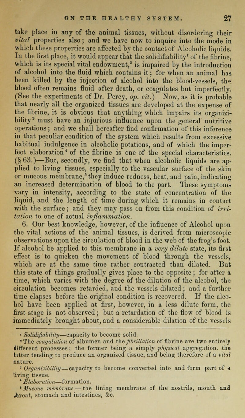 take place in any of the animal tissues, without disordering their vital properties also; and we have now to inquire into the mode in which these properties are affected by the contact of Alcoholic liquids. In the first place, it would appear that the solidifiability1 of the fibrine, which is its special vital endowment,2 is impaired by the introduction of alcohol into the fluid which contains it; for when an animal has been killed by the injection of alcohol into the blood-vessels, the blood often remains fluid after death, or coagulates but imperfectly. (See the experiments of Dr. Percy, op. cit.) Now, as it is probable that nearly all the organized tissues are developed at the expense of the fibrine, it is obvious that anything which impairs its organizi- bility3 must have an injurious influence upon the general nutritive operations; and we shall hereafter find confirmation of this inference in that peculiar condition of the system which results from excessive habitual indulgence in alcoholic potations, and of which the imper- fect elaboration4 of the fibrine is one of the special characteristics. (§ 63.)—But, secondly, we find that when alcoholic liquids are ap- plied to living tissues, especially to the vascular surface of the skin or mucous membrane,5 they induce redness, beat, and pain, indicating an increased determination of blood to the part. These symptoms vary in intensity, according to the state of concentration of the liquid, and the length of time during which it remains in contact with the surface; and they may pass on from this condition of irri- tation to one of actual inflammation. 6. Our best knowledge, however, of the influence of Alcohol upon the vital actions of the animal tissues, is derived from microscopic observations upon the circulation of blood in the web of the frog's foot. If alcohol be applied to this membrane in a very dilute state, its first effect is to quicken the movement of blood through the vessels, which are at the same time rather contracted thau dilated. But this state of things gradually gives place to the opposite; for alter a time, which varies with the degree of the dilution of the alcohol, the circulation becomes retarded, and the vessels dilated ; and a further time elapses before the original condition is recovered. If the alco- hol have been applied at first, however, in a less dilute form, the first stage is not observed; but a retardation of the flow of blood is immediately brought about, and a considerable dilation of the vessels ■ Solidifiability—capacity to become solid. 'The coagulation of albumen and the fibrillation of fibrine are two entirely different processes; the former being a simply physical aggregation, the latter tending to produce an organized tissue, and being therefore of a vital nature. 3 Organizibilily—capacity to become converted into and form part of 4 'iving tissue. * Elaboration—formation. 'Mucous membrane — the lining membrane of the nostrils, mouth and Jtnuat, stomach and intestines, &c.
