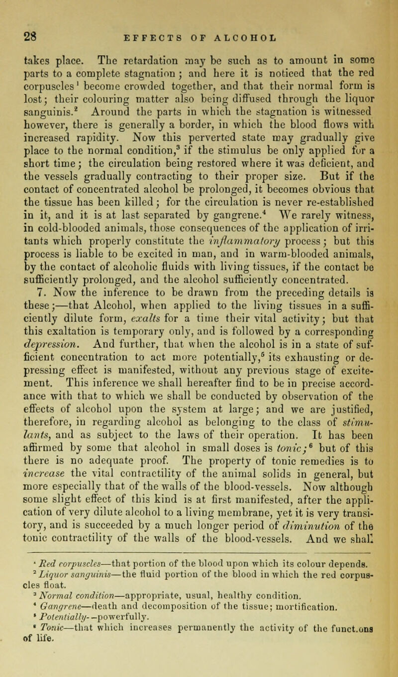 takes place. The retardation may be such as to amount in soma parts to a complete stagnation ; and here it is noticed that the red corpuscles' become crowded together, and that their normal form is lost; their colouring matter also being diffused through the liquor sanguinis.2 Around the parts in which the stagnation is witnessed however, there is generally a border, in which the blood flows with increased rapidity. Now this perverted state may gradually give place to the normal condition,3 if the stimulus be only applied for a short time ; the circulation being restored where it was deficient, and the vessels gradually contracting to their proper size. But if the contact of concentrated alcohol be prolonged, it becomes obvious that the tissue has been killed; for the circulation is never re-established in it, and it is at last separated by gangrene.4 We rarely witness, in cold-blooded animals, those consequences of the application of irri- tants which properly constitute the inflammatory process; but this process is liable to be excited in man, and in warm-blooded animals, by the contact of alcoholic fluids with living tissues, if the contact be sufficiently prolonged, and the alcohol sufficiently concentrated. 7. Now the inference to be drawn from the preceding details is these;—that Alcohol, when applied to the living tissues in a suffi- ciently dilute form, exalts for a time their vital activity; but that this exaltation is temporary only, and is followed by a corresponding depression. And further, that when the alcohol is in a state of suf- ficient concentration to act more potentially,6 its exhausting or de- pressing effect is manifested, without any previous stage of excite- ment. This inference we shall hereafter find to be in precise accord- ance with that to which we shall be conducted by observation of the effects of alcohol upon the system at large; and we are justified, therefore, in regarding alcohol as belonging to the class of stimu- lants, and as subject to the laws of their operation. It has been affirmed by some that alcohol in small doses is tonic;6 but of this there is no adequate proof. The property of tonic remedies is to increase the vital contractility of the animal solids in general, but more especially that of the walls of the blood-vessels. Now although some slight effect of this kind is at first manifested, after the appli- cation of very dilute alcohol to a living membrane, yet it is very transi- tory, and is succeeded by a much longer period of diminution of the tonic contractility of the walls of the blood-vessels. And we shaf. ' Red corpuscles—that portion of the blood upon which its colour depends. 2 Liquor sanguinis—the fluid portion of the blood in which the red corpus- cles float. 3 Normal condition—appropriate, usual, healthy condition. ' Gangrene—death and decomposition of the tissue; mortification. • Potentially- —powerfully. « Tonic—that which increases permanently the activity of the funct.ons of life.