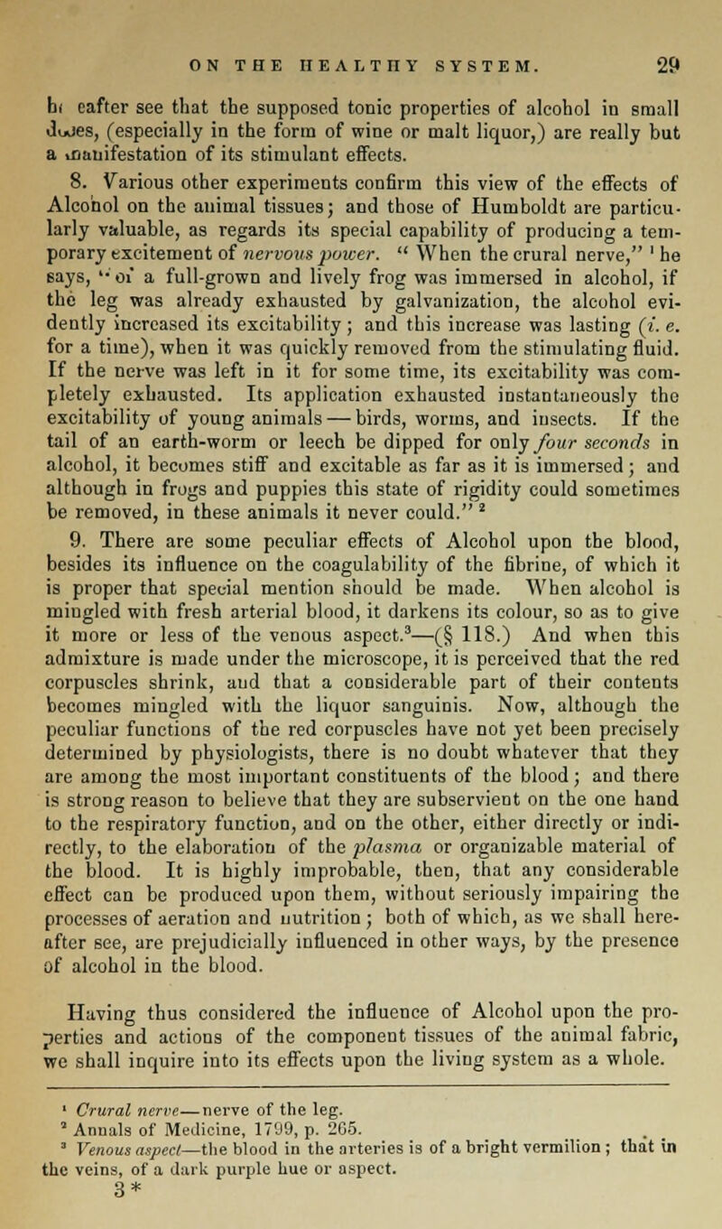 bi eafter see that the supposed tonic properties of alcohol in small dudes, (especially in the form of wine or malt liquor,) are really but a .canifestation of its stimulant effects. 8. Various other experiments confirm this view of the effects of Alcohol on the animal tissues; and those of Humboldt are particu- larly valuable, as regards its special capability of producing a tem- porary excitement of nervous power.  When the crural nerve, 'he says, '• 01 a full-grown and lively frog was immersed in alcohol, if the leg was already exhausted by galvanization, the alcohol evi- dently increased its excitability ; and this increase was lasting (i. e. for a time), when it was quickly removed from the stimulating fluid. If the nerve was left in it for some time, its excitability was com- pletely exhausted. Its application exhausted instantaneously the excitability of young animals — birds, worms, and insects. If the tail of an earth-worm or leech be dipped for only four seconds in alcohol, it becomes stiff and excitable as far as it is immersed; and although in frogs and puppies this state of rigidity could sometimes be removed, in these animals it never could. 2 9. There are some peculiar effects of Alcohol upon the blood, besides its influence on the coagulability of the fibrine, of which it is proper that special mention should be made. When alcohol is mingled with fresh arterial blood, it darkens its colour, so as to give it more or less of the venous aspect.3—(_§ 118.) And when this admixture is made under the microscope, it is perceived that the red corpuscles shrink, aud that a considerable part of their contents becomes mingled with the liquor sanguinis. Now, although the peculiar functions of the red corpuscles have not yet been precisely determined by physiologists, there is no doubt whatever that they are among the most important constituents of the blood; and there is strong reason to believe that they are subservient on the one hand to the respiratory function, and on the other, either directly or indi- rectly, to the elaboration of the plasma or organizable material of the blood. It is highly improbable, then, that any considerable effect can be produced upon them, without seriously impairing the processes of aeration and nutrition ; both of which, as we shall here- after see, are prejudicially influenced in other ways, by the presence of alcohol in the blood. Having thus considered the influence of Alcohol upon the pro- perties and actions of the component tissues of the animal fabric, we shall inquire into its effects upon the living system as a whole. 1 Crural nerve—nerve of the leg. 1 Annals of Medicine, 1709, p. 265. 3 Venous aspect—the blood in the arteries is of a bright vermilion; that in the veins, of a dark purple hue or aspect. 3*