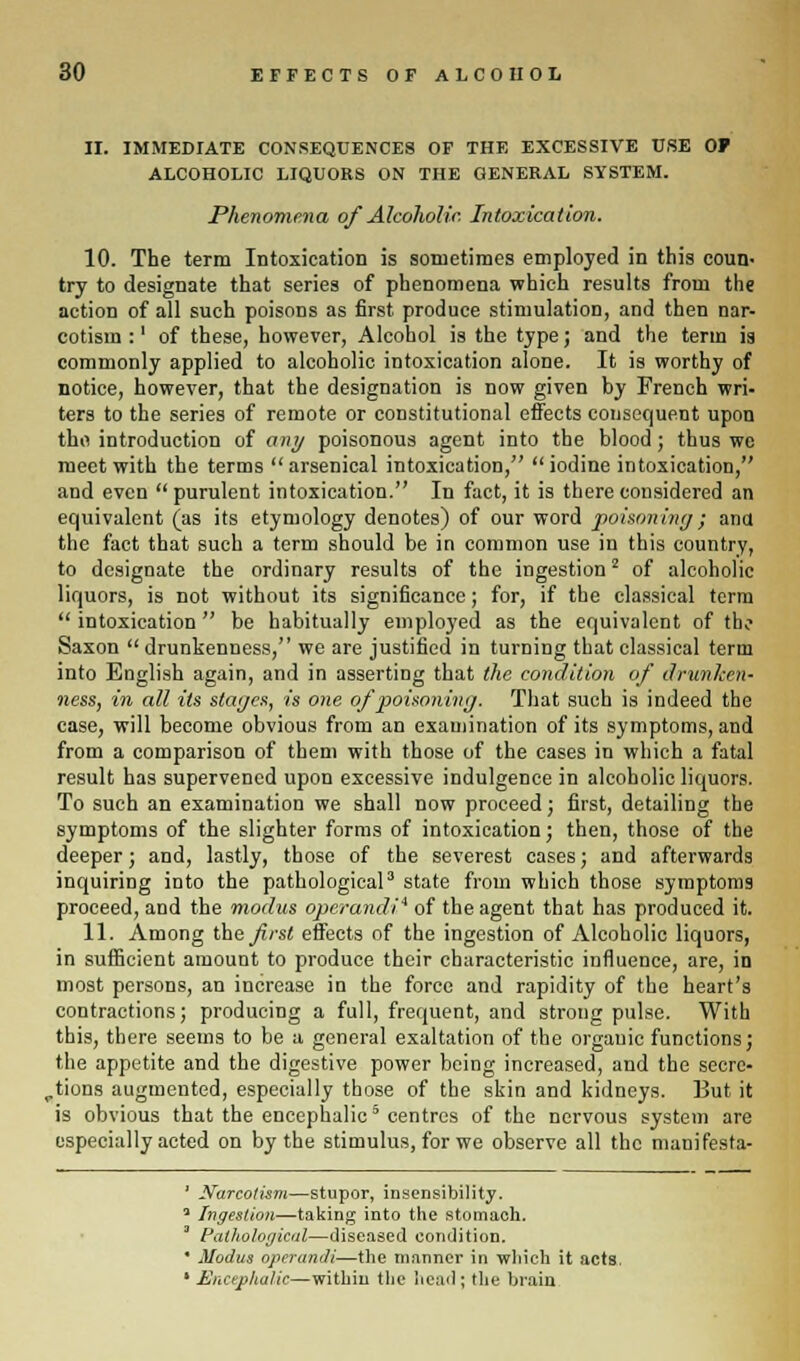 II. IMMEDIATE CONSEQUENCES OF THE EXCESSIVE USE OF ALCOHOLIC LIQUORS ON THE GENERAL SYSTEM. Phenomena of Alcoholic Intoxication. 10. The terra Intoxication is sometimes employed in this coun- try to designate that series of phenomena which results from the action of all such poisons as first produce stimulation, and then nar- cotism :' of these, however, Alcohol is the type; and the term is commonly applied to alcoholic intoxication alone. It is worthy of notice, however, that the designation is now given by French wri- ters to the series of remote or constitutional effects consequent upon thii introduction of any poisonous agent into the blood ; thus we meet with the terms arsenical intoxication, iodine intoxication, and even purulent intoxication. In fact, it is there considered an equivalent (as its etymology denotes) of our word poisoning; ana the fact that such a term should be in common use in this country, to designate the ordinary results of the ingestion2 of alcoholic liquors, is not without its significance; for, if the classical term intoxication be habitually employed as the equivalent of the Saxon drunkenness, we are justified in turning that classical term into English again, and in asserting that the condition of drunken- ness, in all its stages, is one of poisoning. That such is indeed the case, will become obvious from an examination of its symptoms, and from a comparison of them with those of the cases in which a fatal result has supervened upon excessive indulgence in alcoholic liquors. To such an examination we shall now proceed; first, detailing the symptoms of the slighter forms of intoxication; then, those of the deeper; and, lastly, those of the severest cases; and afterwards inquiring into the pathological3 state from which those symptoms proceed, and the modus operandi* of the agent that has produced it. 11. Among the first effects of the ingestion of Alcoholic liquors, in sufficient amount to produce their characteristic influence, are, in most persons, an increase in the force and rapidity of the heart's contractions; producing a full, frequent, and strong pulse. With this, there seems to be a general exaltation of the organic functions; the appetite and the digestive power being increased, and the secre- tions augmented, especially those of the skin and kidneys. But it is obvious that the encephalic5 centres of the nervous system are especially acted on by the stimulus, for we observe all the manifesta- 1 Narcotism—stupor, insensibility. 3 Ingestion—taking into the stomach. Pathological—diseased condition. * Modus operandi—the manner in which it acts. * Encephalic—within the head; the brain