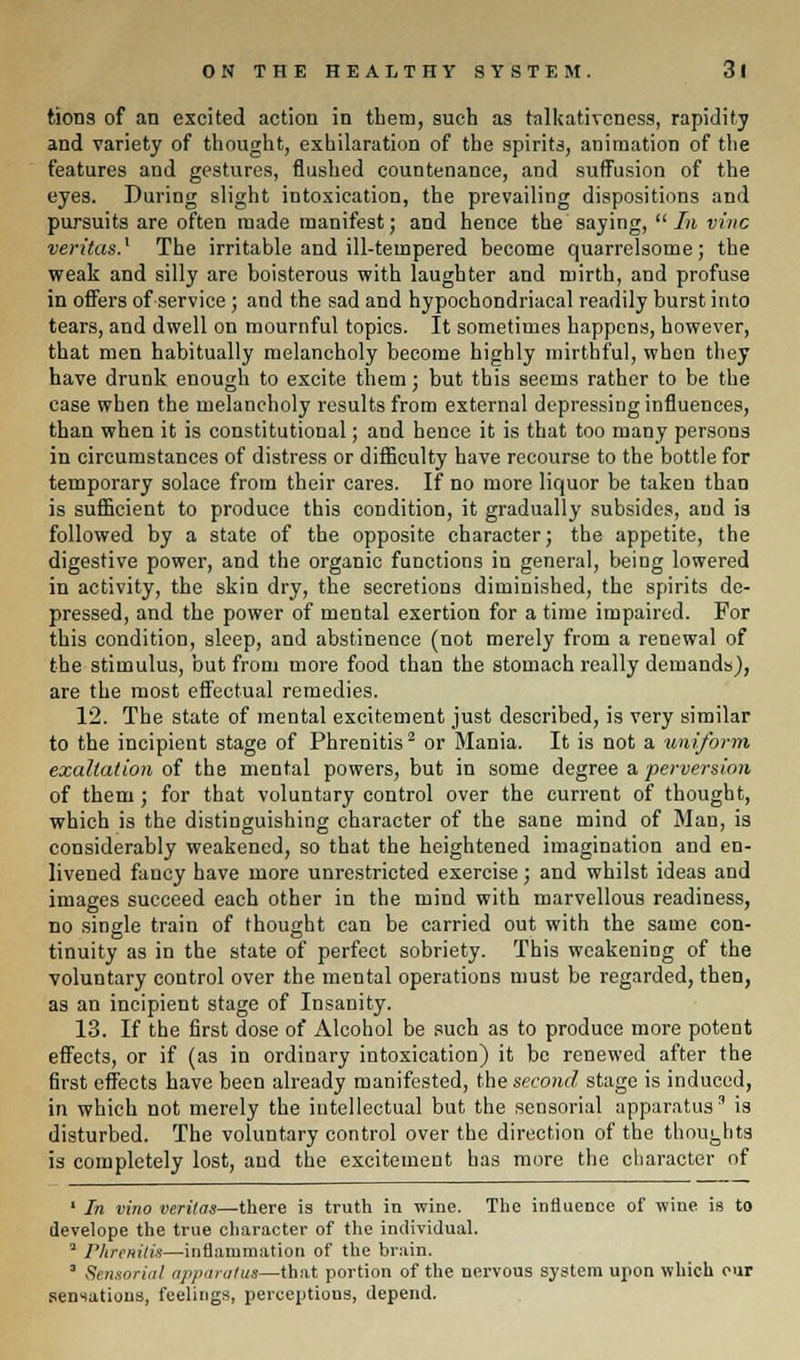 fcions of an excited action in them, such as talkativeness, rapidity and variety of thought, exhilaration of the spirits, animation of the features and gestures, flushed countenance, and suffusion of the eyes. During slight intoxication, the prevailing dispositions and pursuits are often made manifest; and hence the saying,  In vine Veritas.1 The irritable and ill-tempered become quarrelsome; the weak and silly are boisterous with laughter and mirth, and profuse in offers of service ; and the sad and hypochondriacal readily burst into tears, and dwell on mournful topics. It sometimes happens, however, that men habitually melancholy become highly mirthful, when they have drunk enough to excite them; but this seems rather to be the case when the melancholy results from external depressing influences, than when it is constitutional; and hence it is that too many persons in circumstances of distress or difficulty have recourse to the bottle for temporary solace from their cares. If no more liquor be taken than is sufficient to produce this condition, it gradually subsides, and is followed by a state of the opposite character; the appetite, the digestive power, and the organic functions in general, being lowered in activity, the skin dry, the secretions diminished, the spirits de- pressed, and the power of mental exertion for a time impaired. For this condition, sleep, and abstinence (not merely from a renewal of the stimulus, but from more food than the stomach really demands), are the most effectual remedies. 12. The state of mental excitement just described, is very similar to the incipient stage of Phrenitis2 or Mania. It is not a uniform exaltation of the mental powers, but in some degree a perversion of them ; for that voluntary control over the current of thought, which is the distinguishing character of the sane mind of Man, is considerably weakened, so that the heightened imagination and en- livened fancy have more unrestricted exercise; and whilst ideas and images succeed each other in the mind with marvellous readiness, no single train of thought can be carried out with the same con- tinuity as in the state of perfect sobriety. This weakening of the voluntary control over the mental operations must be regarded, then, as an incipient stage of Insanity. 13. If the first dose of Alcohol be such as to produce more potent effects, or if (as in ordinary intoxication) it be renewed after the first effects have been already manifested, the second stage is induced, in which not merely the intellectual but the sensorial apparatus' is disturbed. The voluntary control over the direction of the thoughts is completely lost, and the excitement has more the character of 1 In vino Veritas—there is truth in wine. The influence of wine is to develope the true character of the individual. * Plircnitis—inflammation of the brain. ' Sensorial apparatus—that portion of the nervous system upon which our sensations, feelings, perceptions, depend.