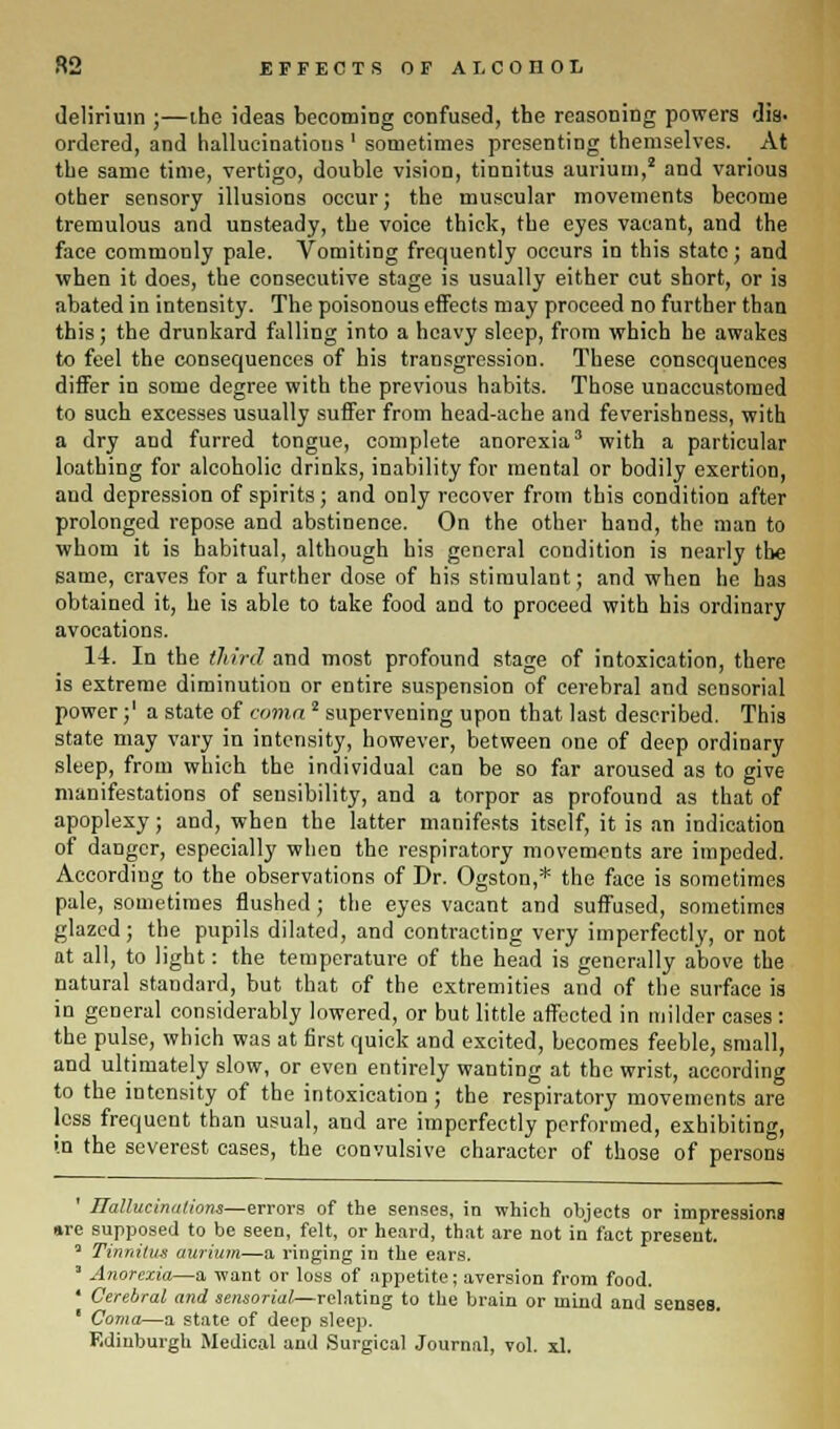 R2 EFFECTS OF A I. CODOL delirium ;—the ideas becoming confused, the reasoning powers dis- ordered, and hallucinations1 sometimes presenting themselves. At the same time, vertigo, double vision, tinnitus aurium,2 and various other sensory illusions occur; the muscular movements become tremulous and unsteady, the voice thick, the eyes vacant, and the face commonly pale. Vomiting frequently occurs in this state; and when it does, the consecutive stage is usually either cut short, or is abated in intensity. The poisonous effects may proceed no further than this; the drunkard falling into a heavy sleep, from which he awakes to feel the consequences of his transgression. These consequences differ in some degree with the previous habits. Those unaccustomed to such excesses usually suffer from head-ache and feverishness, with a dry and furred tongue, complete anorexia3 with a particular loathing for alcoholic drinks, inability for mental or bodily exertion, and depression of spirits; and only recover from this condition after prolonged repose and abstinence. On the other hand, the man to whom it is habitual, although his general condition is nearly the same, craves for a further dose of his stimulant; and when he has obtained it, he is able to take food and to proceed with his ordinary avocations. 14. In the third and most profound stage of intoxication, there is extreme diminution or entire suspension of cerebral and sensorial power;' a state of coma2 supervening upon that last described. This state may vary in intensity, however, between one of deep ordinary sleep, from which the individual can be so far aroused as to give- manifestations of sensibility, and a torpor as profound as that of apoplexy; and, when the latter manifests itself, it is an indication of danger, especially when the respiratory movements are impeded. According to the observations of Dr. Ogston,* the face is sometimes pale, sometimes flushed; the eyes vacant and suffused, sometimes glazed; the pupils dilated, and contracting very imperfectly, or not at all, to light: the temperature of the head is generally above the natural standard, but that of the extremities and of the surface is in general considerably lowered, or but little affected in milder cases : the pulse, which was at first quick and excited, becomes feeble, small, and ultimately slow, or even entirely wanting at the wrist, according to the intensity of the intoxication ; the respiratory movements are less frequent than usual, and are imperfectly performed, exhibiting, in the severest cases, the convulsive character of those of persons ' Hallucinations—errors of the senses, in which objects or impressions »re supposed to be seen, felt, or heard, that are not in fact present. 3 Tinnitus aurium—a ringing in the ears. * Anorexia—a want or loss of appetite; aversion from food. ' Cerebral and sensorial—relating to the brain or mind and senses. ■ Coma—a state of deep sleep. Edinburgh Medical and Surgical Journal, vol. xl.
