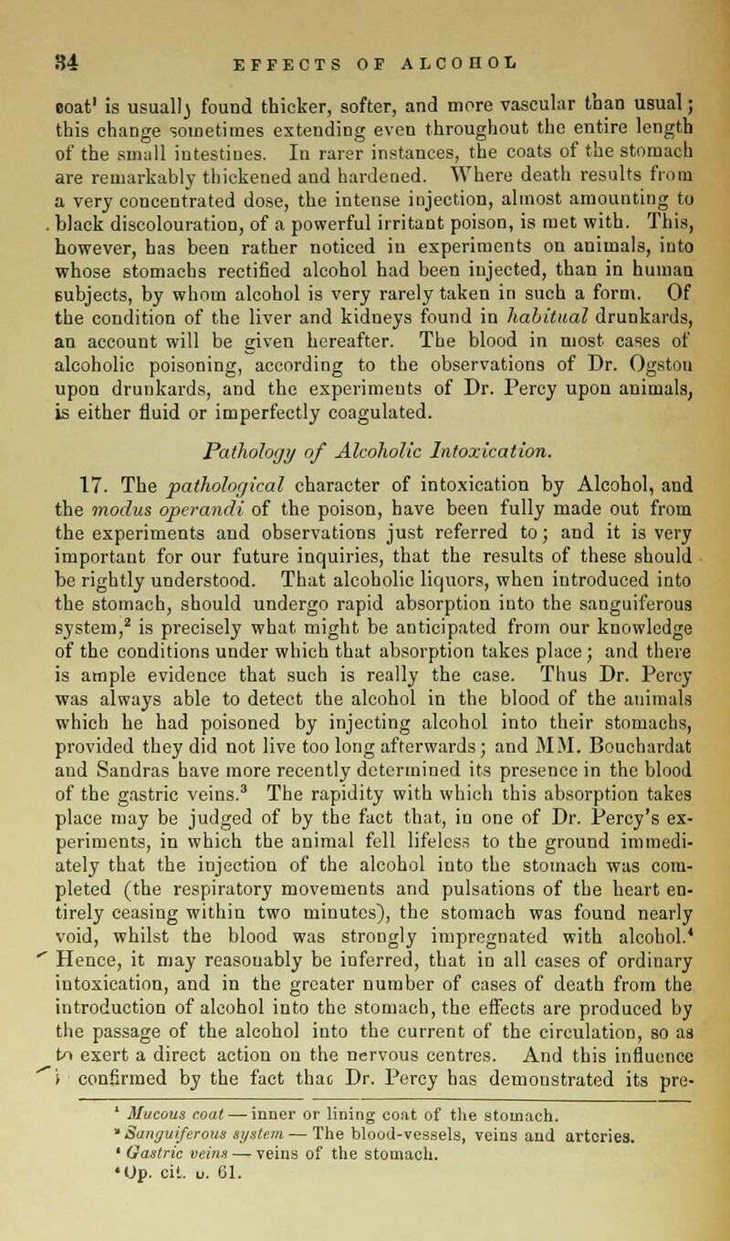coat1 is usuallj found thicker, softer, and more vascular than usual; this change sometimes extending even throughout the entire length of the small intestines. In rarer instances, the coats of the stomach are remarkably thickened and hardened. Where death results from a very concentrated dose, the intense injection, almost amounting to . black discolouration, of a powerful irritant poison, is met with. This, however, has been rather noticed in experiments on animals, into whose stomachs rectified alcohol had been injected, than in human subjects, by whom alcohol is very rarely taken in such a form. Of the condition of the liver and kidneys found in habitual drunkards, an account will be given hereafter. The blood in most cases of alcoholic poisoning, according to the observations of Dr. Ogstou upon drunkards, and the experiments of Dr. Percy upon animals, is either fluid or imperfectly coagulated. Pathology of Alcoholic Intoxication. 17. The pathological character of intoxication by Alcohol, and the modus operandi of the poison, have been fully made out from the experiments and observations just referred to; and it is very important for our future inquiries, that the results of these should be rightly understood. That alcoholic liquors, when introduced into the stomach, should undergo rapid absorption into the sanguiferous system,2 is precisely what might be anticipated from our knowledge of the conditions under which that absorption takes place; and there is ample evidence that such is really the case. Thus Dr. Percy was always able to detect the alcohol in the blood of the animals which he had poisoned by injecting alcohol into their stomachs, provided they did not live too long afterwards; and MM. Bouehardat and Sandras have more recently determined its presence in the blood of the gastric veins.3 The rapidity with which this absorption takes place may be judged of by the fact that, in one of Dr. Percy's ex- periments, in which the animal fell lifeless to the ground immedi- ately that the injection of the alcohol into the stomach was com- pleted (the respiratory movements and pulsations of the heart en- tirely ceasing within two minutes), the stomach was found nearly void, whilst the blood was strongly impregnated with alcohol.' ' Hence, it may reasonably be inferred, that in all cases of ordinary intoxication, and in the greater number of cases of death from the introduction of alcohol into the stomach, the effects are produced by the passage of the alcohol into the current of the circulation, so as to exert a direct action on the nervous centres. And this influence i confirmed by the fact that Dr. Percy has demonstrated its pre- 1 Mucous coat — inner or lining coat of the stomach. * Sanguiferous si/stem — The blood-vessels, veins and arteries. 1 Gastric veins — veins of the stomach. •Op. oit. u. 61.