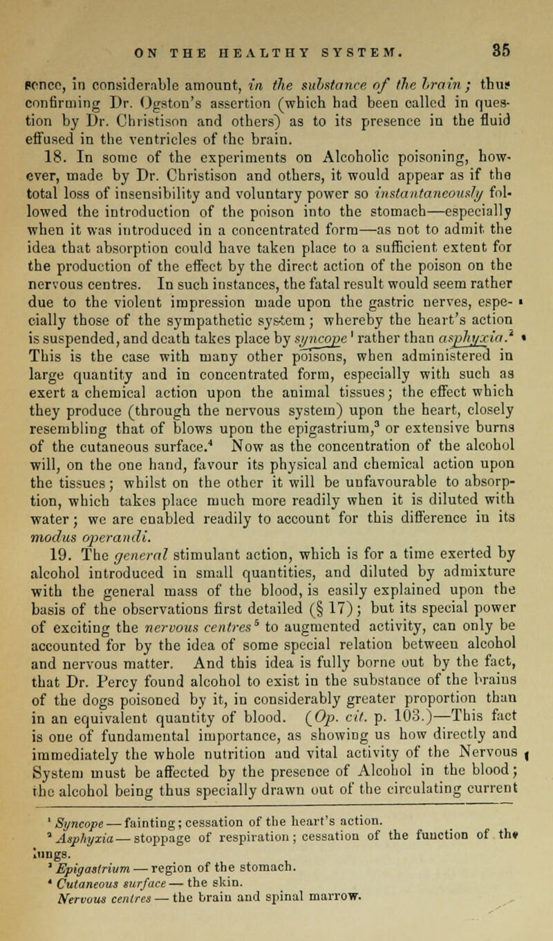 (•once, in considerable amount, in the substance, of the brain; thus confirming Dr. Ogston's assertion (which had been called in ques- tion by Dr. Christison and others) as to its presence in the fluid effused in the ventricles of the brain. 18. In some of the experiments on Alcoholic poisoning, how- ever, made by Dr. Christison and others, it would appear as if the total loss of insensibility and voluntary power so instantaneously fol- lowed the introduction of the poison into the stomach—especially when it was introduced in a concentrated form—as not to admit the idea that absorption could have taken place to a sufficient extent for the production of the effect by the direct action of the poison on the nervous centres. In such instances, the fatal result would seem rather due to the violent impression made upon the gastric nerves, espe- ■ cially those of the sympathetic sys-tem; whereby the heart's action is suspended, and death takes place by syncope' rather than asphyxia.' • This is the case with many other poisons, when administered in large quantity and in concentrated form, especially with such as exert a chemical action upon the animal tissues; the effect which they produce (through the nervous system) upon the heart, closely resembling that of blows upon the epigastrium,3 or extensive burns of the cutaneous surface.4 Now as the concentration of the alcohol will, on the one hand, favour its physical and chemical action upon the tissues; whilst on the other it will be unfavourable to absorp- tion, which takes place much more readily when it is diluted with water; we are enabled readily to account for this difference in its modus operandi. 19. The general stimulant action, which is for a time exerted by alcohol introduced in small quantities, and diluted by admixture with the general mass of the blood, is easily explained upon the basis of the observations first detailed (§ 17); but its special power of exciting the nervous centres5 to augmented activity, can only be accounted for by the idea of some special relation between alcohol and nervous matter. And this idea is fully borne out by the fact, that Dr. Percy found alcohol to exist in the substance of the braius of the dogs poisoned by it, in considerably greater proportion than in an equivalent quantity of blood. (Op- cit. p. 103.)—This fact is one of fundamental importance, as showing us how directly and immediately the whole nutrition and vital activity of the Nervous , System must be affected by the presence of Alcohol in the blood; the alcohol being thus specially drawn out of the circulating current 1 Syncope — fainting; cessation of the heart's action. 1 Asphyxia— stoppage of respiration; cessation of the function of th* lungs. J Epigastrium — region of the stomach. ' Cutaneous surface — the skin. Nervous centres — the brain and spinal marrow.