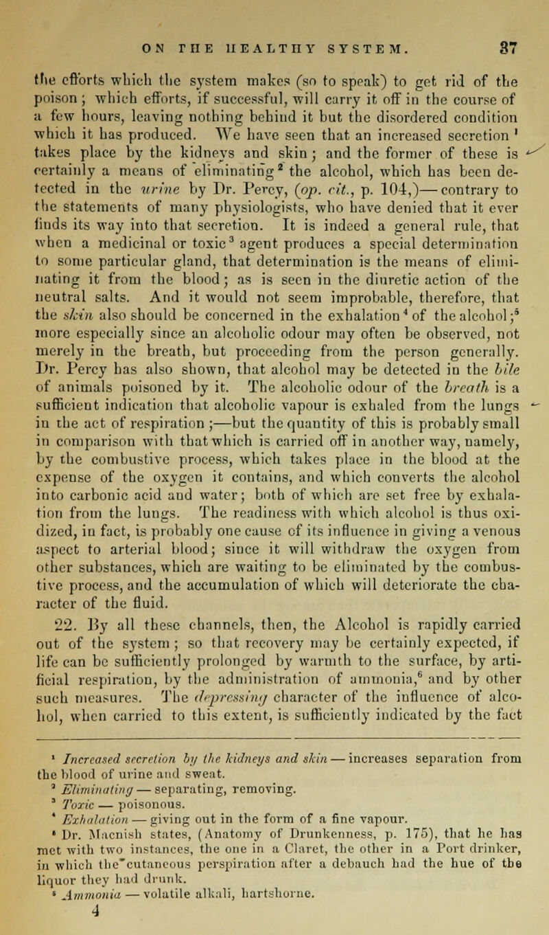 the efforts which the system makes (so to speak) to get rid of the poison ; which efforts, if successful, will carry it, off in the course of a few hours, leaving nothing behind it but the disordered condition which it has produced. We have seen that an increased secretion ' takes place by the kidneys and skin; and the former of these is certainly a means of eliminating2 the alcohol, which has been de- tected in the urine by Dr. Percy, (op. rit., p. 104,)—contrary to the statements of many physiologists, who have denied that it ever finds its way into that secretion. It is indeed a general rule, that when a medicinal or toxic3 agent produces a special determination to some particular gland, that determination is the means of elimi- nating it from the blood; as is seen in the diuretic action of the neutral salts. And it would not seem improbable, therefore, that the skin also should be concerned in the exhalation4 of the alcohol;5 more especially since an alcoholic odour may often be observed, not merely in the breath, but proceeding from the person generally. Dr. Percy has also shown, that alcohol may be detected in the bile of animals poisoned by it. The alcoholic odour of the breath is a sufficient indication that alcoholic vapour is exhaled from the lungs in ihe act of respiration ;—but the quantity of this is probably small in comparison with that which is carried off in another way, namely, by the combustive process, which takes place in the blood at the expense of the oxygen it contains, and which converts the alcohol into carbonic acid and water; both of which are set free by exhala- tion from the lungs. The readiness with which alcohol is thus oxi- dized, in fact, is probably one cause of its influence in giving a venous aspect to arterial blood; since it will withdraw the oxygen from other substances, which are waiting to be eliminated by the combus- tive process, and the accumulation of which will deteriorate the cha- racter of the fluid. 22. By all these channels, then, the Alcohol is rapidly carried out of the system ; so that recovery may be certainly expected, if life can be sufficiently prolonged by warmth to the surface, by arti- ficial respiration, by the administration of ammonia,6 and by other such measures. The depressing character of the influence of alco- hol, when carried to this extent, is sufficiently indicated by the fact 1 Increased secretion by the kidneys and skin — increases separation from the blood of urine and sweat. ' Eliminating — separating, removing. 3 Toxic — poisonous. ' Exhalation — giving out in the form of a fine vapour. • Dr. Macnish states, (Anatomy of Drunkenness, p. 175), that lie has met with two instances, the one in a Claret, the other in a Port drinker, in which the'eutaneous perspiration after a debauch had the hue of the liquor they had drunk. ' Ammonia — volatile alkali, hartshorne. */