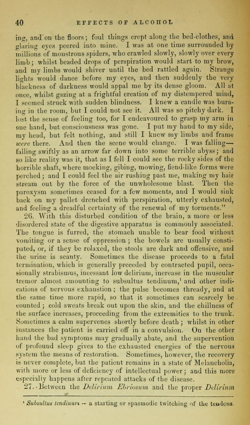 ing, and'on the floors; foul things crept along the bed-clothes, and glaring eyes peered into mine. I was at one time surrounded by millions of monstrous spiders, who crawled slowly, slowly over every limb; whilst beaded drops of perspiration would start to my brow, and my limbs would shiver until the bed rattled again. Strange lights would danee before my eyes, and then suddeuly the very blackness of darkness would appal me by its dense gloom. All at once, whilst gazing at a frightful creation of my distempered mind, I seemed struck with sudden blindness. I knew a candle was burn- ing in the room, but I could not see it. All was so pitchy dark. I lost the sense of feeling too, for I endeavoured to grasp my arm in one hand, but consciousness was gone. I put my hand to my side, my head, but felt nothing, and still I knew my limbs and frame mere there. And then the scene would change. I was falliug— falling swiftly as an arrow far down into some terrible abyss; and so like reality was it, that as I fell I could see the rocky sides of the horrible shaft, where mocking, gibing, mowing, fiend-like forms were perched; and I could feel the air rushing past me, making my hair stream out by the force of the unwholesome blast. Then the paroxysm sometimes ceased for a few moments, and I would sink back on my pallet drenched with perspiration, utterly exhausted, and feeling a dreadful certainty of the renewal of my torments. 26. With this disturbed condition of the brain, a more or less disordered state of the digestive apparatus is commonly associated. The tongue is furred, the stomach unable to bear food without vomiting or a sense of oppression ; the bowels are usually consti- pated, or, if they be relaxed, the stools are dark and offensive, and the urine is scanty. Sometimes the disease proceeds to a fatal termination, which is generally preceded by contracted pupil, occa- sionally strabismus, incessant low delirium, increase in the muscular tremor almost amounting to subsultus tendiuum,1 and other indi- cations of nervous exhaustion ; the pulse becomes thready, and at the same time more rapid, so that it sometimes can scarcely be counted ; cold sweats break out upon the skin, and the dullness of the surface increases, proceeding from the extremities to the trunk. Sometimes a calm supervenes shortly before death ; whilst in other instances the patient is carried off in a convulsion. On the other hand the bad symptoms may gradually abate, and the supervention of profound sleep gives to the exhausted energies of the nervous system the means of restoration. Sometimes, however, the recovery is ucver complete, but the patient remains in a state of Melancholia, with more or less of deficiency of intellectual power; and this more especially happens after repealed attacks of the disease. 27.-Between the Delirium Ebriosum and the proper Delirium ' Subsultus tendinurt — a starting or spasmodic twitching of the teudons.