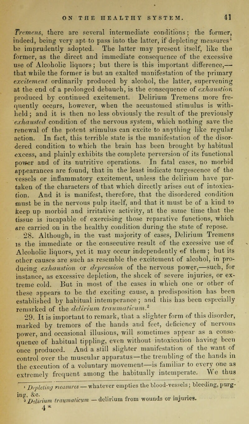 Tremens, there are several intermediate conditions; the former, indeed, being very apt to pass into the latter, if depleting measures' be imprudently adopted. The latter may present itself, like the former, as the direct and immediate consequence of the excessive use of Alcoholic liquors; but there is this important difference,— that while the former is but an exalted manifestation of the primary excitement ordinarily produced by alcohol, the latter, supervening at the end of a prolonged debauch, is the consequence of exhaustion produced by continued excitement. Delirium Tremens more fre- quently occurs, however, when the accustomed stimulus is with- held; and it is then no less obviously the result of the previously exhausted condition of the nervous system, which nothing save the renewal of the potent stimulus can excite to anything like regular action. In fact, this terrible state is the manifestation of the disor- dered condition to which the brain has been brought by habitual excess, and plainly exhibits the complete perversion of its functional power and of its nutritive operations. In fatal cases, no morbid appearances are found, that in the least indicate turgescence of the vessels or inflammatory excitement, unless the delirium have par- taken of the characters of that which directly arises out of intoxica- tion. And it is manifest, therefore, that the disordered condition must be in the nervous pulp itself, and that it must be of a kind to keep up morbid and irritative activity, at the same time that the tissue is incapable of exercising those reparative functions, which are carried on in the healthy condition during the state of repose. 28. Although, in the vast majority of cases, Delirium Tremens is the immediate or the consecutive result of the excessive use of Alcoholic liquors, yet it may occur independently of them ; but its other causes are such as resemble the excitement of alcohol, in pro- ducing exhaustion or depression of the nervous power,—such, for instance, as excessive depletion, the shock of severe injuries, or ex- treme cold. But in most of the cases in which one or other of these appears to be the exciting cause, a predisposition has been established by habitual intemperance; and this has been especially remarked of the delirium traum/i/ieum.2 29. It is important to remark, that a slighter form of this disorder, marked by tremors of the hands and feet, deficiency of nervous power, and occasional illusions, will sometimes appear as a conse- quence of habitual tippling, even without intoxication having been once produced. And a still slighter manifestation of the want of control over the muscular apparatus —the trembling of the hands in the execution of a voluntary movement—is familiar to every one as extremely frequent among the habitually intemperate. We thus ' ' Depleting measures — whatever empties the blood-vessels; bleeding, purg-- in<r, &c. . .... ' VHuium traumatieum — delirium from wounds or injuries. 4*