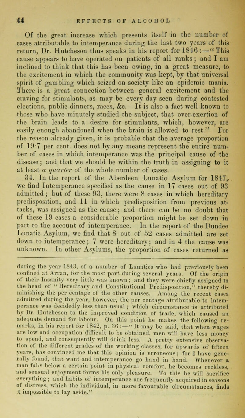 Of tbe great increase which presents itself in the number of cases attributable to intemperance during the last two years of this return, Dr. Hutcheson thus speaks in his report for 1846 :— This cause appears to have operated on patients of all ranks; and I am inclined to think that this has been owing, in a great measure, to the excitement in which the community was kept, by that universal spirit of gambling which seized on society like an epidemic mania. There is a great connection between general excitement and the craving for stimulants, as may be every day seen during contested elections, public dinners, races, &c. It is also a fact well known to those who have minutely studied the subject, that over-exertion of the brain leads to a desire for stimulants, which, however, are easily enough abandoned when the brain is allowed to rest. For the reason already given, it is probable that the average proportion of 19 7 per cent, does not by any means represent the entire num- ber of cases in which intemperance was the principal cause of the disease; and that we should be within the truth in assigning to it at least a quarter of the whole number of cases. 34. In the report of the Aberdeen Lunatic Asylum for 1847,. we find Intemperance specified as the cause in 17 cases out of 93 admitted ; but of these 93, there were 8 cases in which hereditary predisposition, and 11 in which predisposition from previous at- tacks, was assigned as the cause; and there can be no doubt that of these 19 cases a considerable proportion might be set down in part to the account of intemperance. In the report of the Dundee Lunatic Asylum, we find that 8 out of 52 cases admitted are set down to intemperance; 7 were hereditary; and in 4 the cause was unknown. Iu other Asylums, the proportion of cases returned as (luring the year 18-13, of a number of Lunatics who had previously been confined at Arran, for the most part during several years. Of the origin of their Insanity very little was known ; and they were chiefly assigned to the head of  Hereditary and Constitutional Predisposition, thereby di- minishing the per centage of the other causes. Among the recent cases admitted during the year, however, the per centage attributable to intem- perance was decidedly less than usual ; which circumstance is attributed by Dr. Hutcheson to the improved condition of trade, which caused an adequate demand for labour. On this point he makes the following re- marks, in his report for 1842, p. 36 :—It may be said, that when wages are low and occupation difficult to be obtained, men will have less money to spend, and consequently will drink less. A pretty extensive observa- tion of the different grades of the working classes, for upwards of fifteen years, has convinced me that this opinion is erroneous; for I have gene- rally found, that want and intemperance go hand in hand. Whenever a man fahs below a certain point in physical comfort, he becomes reckless, and sensual enjoyment forms his only pleasure. To this he will sacrifice everything; and habits of intemperance are frequently acquired in seasons of distress, which the individual, iu more favourable circumstances, finds :t impossible to lay aside.