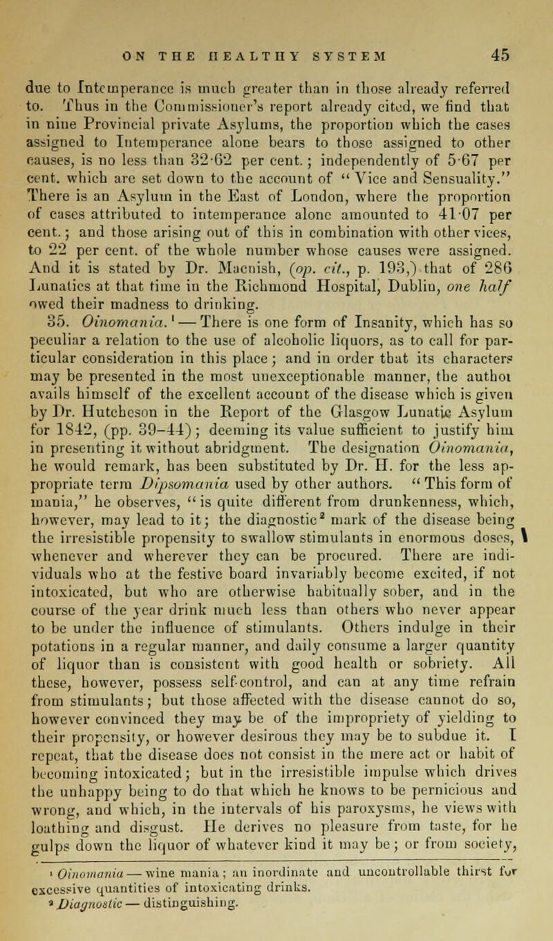 due to Intemperance is much greater tlian in those already referred to. Thus in the Commissioner's report already cited, we find that in nine Provincial private Asylums, the proportion which the cases assigned to Intemperance alone bears to those assigned to other causes, is no less than 32-62 per cent.; independently of 567 per cent, which are set down to the account of  Vice and Sensuality. There is an Asylum in the East of London, where the proportion of cases attributed to intemperance alone amounted to 41-07 per cent.; and those arising out of this in combination with other vices, to 22 per cent, of the whole number whose causes were assigned. And it is stated by Dr. Maonish, (op. at., p. 193,) that of 280 Lunatics at that time in the Richmond Hospital, Dubliu, one half owed their madness to drinking. 35. Oinomania.' — There is one form of Insanity, which has so peculiar a relation to the use of alcoholic liquors, as to call for par- ticular consideration in this place; and in order that its characters may be presented in the most unexceptionable manner, the authoi avails himself of the excellent account of the disease which is given by Dr. Hutcheson in the Report of the Glasgow Lunatic Asylum for 1842, (pp. 39-44); deeming its value sufficient to justify him in presenting it without abridgment. The designation Oinomania, he would remark, has been substituted by Dr. H. for the less ap- propriate term Dipsomania used by other authors. This form of mania, he observes, is quite different from drunkenness, which, however, may lead to it; the diagnostic2 mark of the disease being the irresistible propensity to swallow stimulants in enormous doses, 1 whenever and wherever they can be procured. There are indi- viduals who at the festive board invariably become excited, if not intoxicated, but who are otherwise habitually sober, and in the course of the year drink much less than others who never appear to be under the influence of stimulants. Others indulge in their potations in a regular manner, and daily consume a larger quantity of liquor than is consistent with good health or sobriety. All these, however, possess self-control, and can at any time refrain from stimulants; but those affected with the disease cannot do so, however convinced they may be of the impropriety of yielding to their propensily, or however desirous they may be to subdue it. I repeat, that the disease does not consist in the mere act or habit of becoming intoxicated; but in the irresistible impulse which drives the unhappy being to do that which he knows to be pernicious and wrong, and which, in the intervals of his paroxysms, he views with loathing and disgust. He derives no pleasure from taste, for he gulps down the liquor of whatever kind it may be; or from society, > Oinomania — wine mania; an inordinate and uncontrollable thirst fur excessive quantities of intoxicating drinks. * Diagnostic — distinguishing.