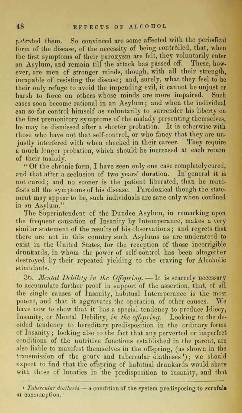 panted them. So convinced are some affected with the periodical form of the disease, of the necessity of heing controlled, that, when the first symptoms of their paroxysm are felt, they voluntarily enter an Asylum, and remain till the attack has passed off. These, how- ever, are men of stronger miuds, though, with all their strength, incapable of resisting the disease; and, surely, what they feel to be their only refuge to avoid the impending evil, it cannot be unjust or harsh to force on others whose minds are more impaired. Such cases soon become rational in an Asylum; and when the individual can so far control himself as voluntarily to surrender his liberty on the first premonitory symptoms of the malady presenting themselves, he may be dismissed after a shorter probation. It is otherwise with those who have not that self-control, or who fancy that they are un- justly interfered with when checked in their career. They require a much longer probation, which should be increased at each return of their malady. Of the chronic form, I have seen only one case completely cured, and that after a seclusion of two years' duration. In'general it is not cured ; and no sooner is the patient liberated, than he mani- fests all the symptoms of his disease. Paradoxical though the state- ment may appear to be, such individuals are sane only when confined in an Asylum. The Superintendent of the Dundee Asylum, in remarking upon the frequent causation of Insanity by Intemperance, makes a very similar statement of the results of his observations ; and regrets that there are not in this country such Asylums as are understood to exist in the United States, for the reception of those incorrigible drunkards, in whom the power of self-control has been altogether destroyed by their repeated yielding to the craving for Alcoholic stimulants. 8b. Mental Debility in the Offspring.-—It is scarcely necessary to accumulate further proof in support of the assertion, that, of all the single causes of Insanity, habitual Intemperance is the most potent, and that it aggravates the operation of other causes. We have now to show that it has a special tendency to produce Idiocy, Insanity, or Mental Debility, in the offspring. Looking to the de- cided tendency to hereditary predisposition in the ordinary forms of Insanity; looking also to the fact that any perverted or imperfect conditions of the nutritive functions established in the parent, are also liable to manifest themselves in the offspring, (as shown in the transmission of the gouty and tubercular diatheses'); we should expect to find that the offspring of habitual drunkards would share with those of lunatics in the predisposition to insanity, and that 1 Tubercular diathesis — a condition of the system predisposing to scrofula or consumption. '