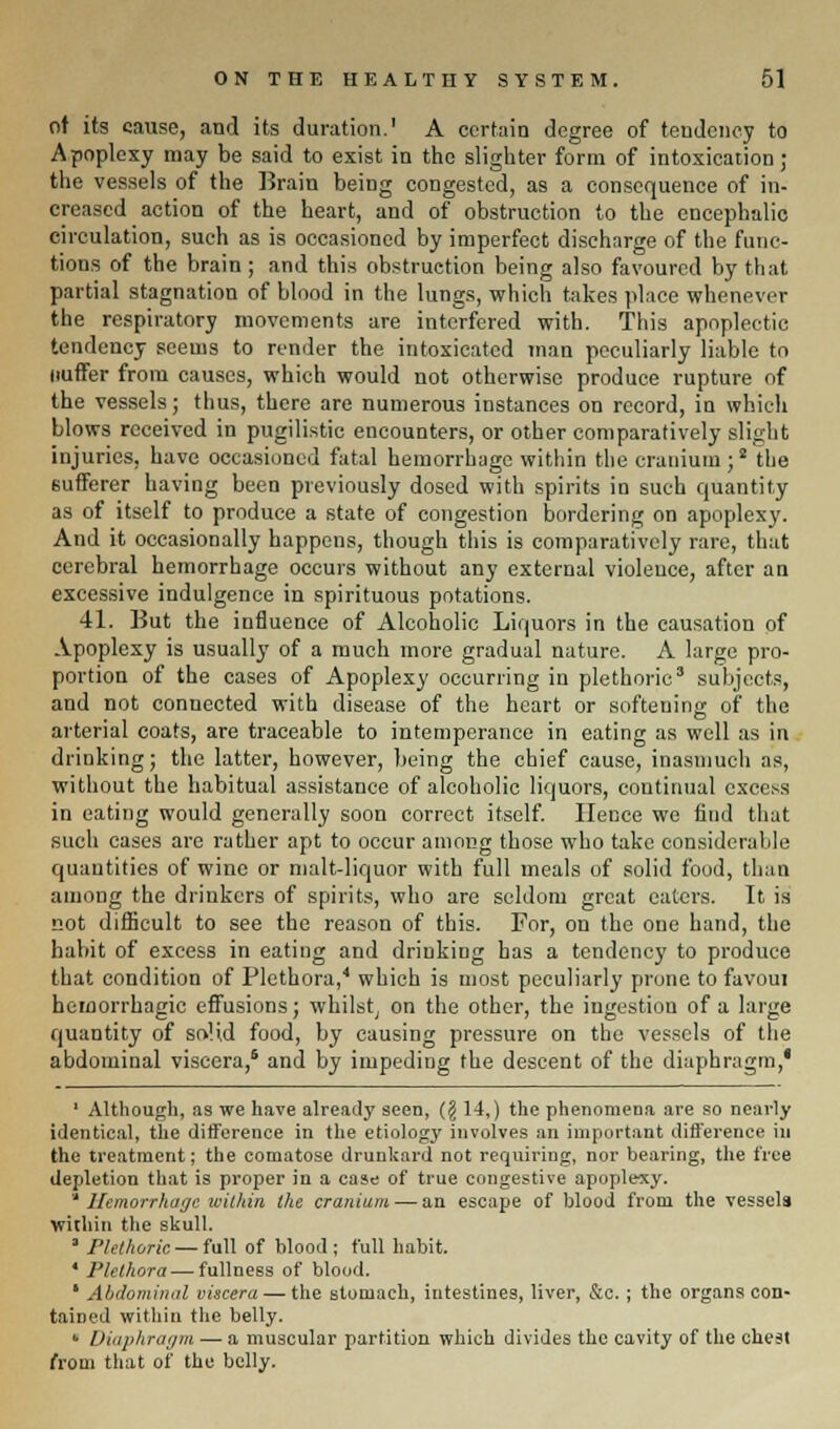 of its cause, and its duration.1 A certain degree of tendency to Apoplexy may be said to exist in the slighter form of intoxication; the vessels of the Brain being congested, as a consequence of in- creased action of the heart, and of obstruction to the encephalic circulation, such as is occasioned by imperfect discharge of the func- tions of the brain ; and this obstruction being also favoured by that partial stagnation of blood in the lungs, which takes place whenever the respiratory movements are interfered with. This apoplectic tendency seems to render the intoxicated man peculiarly liable to liuffer from causes, which would not otherwise produce rupture of the vessels; thus, there are numerous instances on record, in which blows received in pugilistic encounters, or other comparatively slight injuries, have occasioned fatal hemorrhage within the cranium;8 the sufferer having been previously dosed with spirits in such quantity as of itself to produce a state of congestion bordering on apoplexy. And it occasionally happens, though this is comparatively rare, that cerebral hemorrhage occurs without any external violence, after an excessive indulgence in spirituous potations. 41. But the influence of Alcoholic Liquors in the causation of Apoplexy is usually of a much more gradual nature. A large pro- portion of the cases of Apoplexy occurring in plethoric3 subjects, and not connected with disease of the heart or softening of the arterial coats, are traceable to intemperance in eating as well as in drinking; the latter, however, being the chief cause, inasmuch as, without the habitual assistance of alcoholic liquors, continual excess in eating would generally soon correct itself. Hence we find that such cases arc rather apt to occur among those who take considerable quantities of wine or malt-liquor with full meals of solid food, than among the drinkers of spirits, who are seldom great eaters. It is not difficult to see the reason of this. For, on the one hand, the habit of excess in eating and drinking has a tendency to produce that condition of Plethora,4 which is most peculiarly prone to favoui hemorrhagic effusions; whilst; on the other, the ingestion of a large quantity of solid food, by causing pressure on the vessels of the abdominal viscera,6 and by impeding the descent of the diaphragm,* 1 Although, as we have already seen, (§ 14,) the phenomena are so nearly identical, the difference in the etiology involves an important difference in the treatment; the comatose drunkard not requiring, nor bearing, the tree depletion that is proper in a case of true congestive apoplexy. * Hemorrhage within the cranium — an escape of blood from the vessels within the skull. ' Plethoric — full of blood ; full habit. 4 Plethora — fullness of blood. ' Abdominal viscera — the stomach, intestines, liver, &c.; the organs con- tained within the belly. «• Diaphragm — a muscular partition which divides the cavity of the chest from that of the belly.