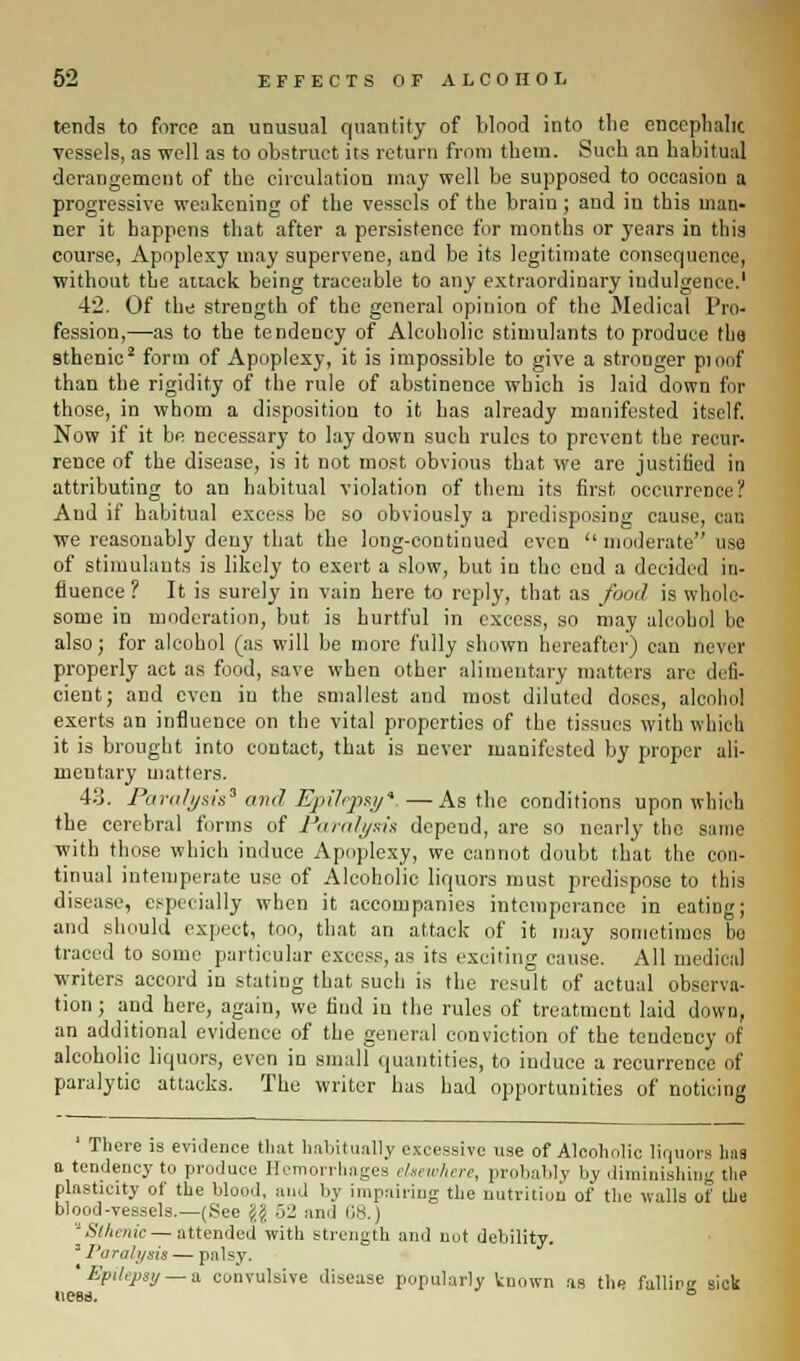 tends to force an unusual quantity of Wood into the encephalic vessels, as well as to obstruct its return from them. Such an habitual derangement of the circulation may well be supposed to occasion a progressive weakening of the vessels of the brain; and in this man- ner it happens that after a persistence for months or years in this course, Apoplexy may supervene, and be its legitimate consequence, without the attack being traceable to any extraordinary indulgence.' 42. Of the strength of the general opinion of the Medical Pro- fession,—as to the tendency of Alcoholic stimulants to produce the sthenic2 form of Apoplexy, it is impossible to give a stronger pi oof than the rigidity of the rule of abstinence which is laid down for those, in whom a disposition to it has already manifested itself. Now if it be necessary to lay down such rules to prevent the recur- rence of the disease, is it not most obvious that we are justified in attributing to an habitual violation of them its first occurrence? And if habitual excess be so obviously a predisposing cause, can we reasonably deny that the long-continued even  moderate use of stimulants is likely to exert a slow, but in the end a decided in- fluence ? It is surely in vain here to reply, that as food is whole- some in moderation, but is hurtful in excess, so may alcohol be also; for alcohol (as will be more fully shown hereafter) can never properly act as food, save when other alimentary matters arc defi- cient; and even in the smallest and most diluted doses, alcohol exerts an influence on the vital properties of the tissues with which it is brought into contact, that is never manifested by proper ali- mentary matters. 43. Paralysis' and'. Ejillrpzy*. — As the conditions upon which the cerebral forms of Paralysis depend, are so nearly the same with those which induce Apoplexy, we cannot doubt that the con- tinual intemperate use of Alcoholic liquors must predispose to this disease, especially when it accompanies intemperance in eating; and should expect, too, that an attack of it may sometimes bo traced to some particular excess, as its exciting cause. All medical writers accord in stating that such is the result of actual observa- tion ; and here, again, we find in the rules of treatment laid down, an additional evidence of the general conviction of the tendency of alcoholic liquors, even iu small quantities, to induce a recurrence of paralytic attacks. The writer has had opportunities of noticing ' There is evidence that habitually excessive use of Alcoholic liquors lias a tendency to produce Hemorrhages elsewhere, probably by diminishing the plasticity of the blood, and by impairing the nutrition of the walls of the blood-vessels.—(See jijj 52 and 68.) ''Sthenic — attended with strength and nut debility. = I'd rah/sis — palsy. ' Epilepsy — a convulsive disease popularly known as the falling sick ness. 6