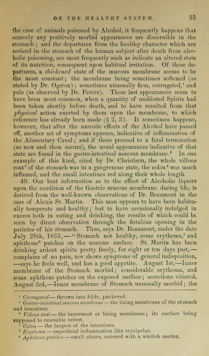 tbe case of animals poisoned by Alcohol, it frequently happens that bcarcely any positively morbid appearances are discernible in the stomach ; and the departures from the healthy character which are noticed in the stomach of the human subject after death from alco- holic poisoning, are most frequently such as indicate an altered state of its nutrition, consequent upon habitual irritation. Of these de- partures, a thickened state of the mucous membrane seems to be the most constant; the membrane being sometimes softened (as stated by Dr. Ogston); sometimes unusually firm, corrugated,' and pale (as observed by Dr. Peters). These last appearances seem to have been most common, when a quantity of undiluted Spirits had been taken shortly before death, and to have resulted from that physical action exerted by them upon the membrane, to which reference has already been made (§ 2, 3). It sometimes happens, however, that after the narcotic effects of the Alcohol have passed off, another set of symptoms appears, indicative of inflammation of the Alimentary Canal; and if these proceed to a fatal termination (as now and then occurs), the usual appearances indicative of that state are found in the gastro-intestinal mucous membrane.2 In one example of this kind, cited by Dr. Christison, the whole villous coat3 of the stomach was in a gangrenous state, the colon4 was much inflamed, and the small intestines red along their whole length. 49. Our best information as to the effect of Alcoholic liquors upon the condition of the Gastric mucous membrane during life, is derived from the well-known observations of Dr. Beaumont in the case of Alexis St. Martin. This man appears to have been habitu- ally temperate and healthy; but to have occasionally indulged in excess both in eating and drinking, the results of which could be seen by direct observation through the fistulous opening in the parietes of his stomach. Thus, says Dr. Beaumont, under the date July 28th, 1833, — Stomach not healthy, some erythema/ and aphthous6 patches on the mucous surface. St. Martin has been drinking ardent spirits pretty freely, for eight or ten days past,— complains of no pain, nor shows symptoms of general indisposition, —says he feels well, and has a good appetite. August 1st,—Inner membrane of the Stomach morbid; considerable erythema, and some aphthous patches on the exposed surface; secretions vitiated. August 3rd,—Inner membrane of Stomach unusually morbid; the ' Corrugated — thrown into folds, puckered.  Gastro-intestinal mucous membrane — the lining membrane of the stomach and intestines. 3 Villous coat — the innermost or lining membrane; its surface being supposed to resemble velvet. * Colon — the largest of the intestines. ' Erythema — superficial inflammation like erysipelas. c Aphthous patches — small ulcers, covered with a whitish matter.