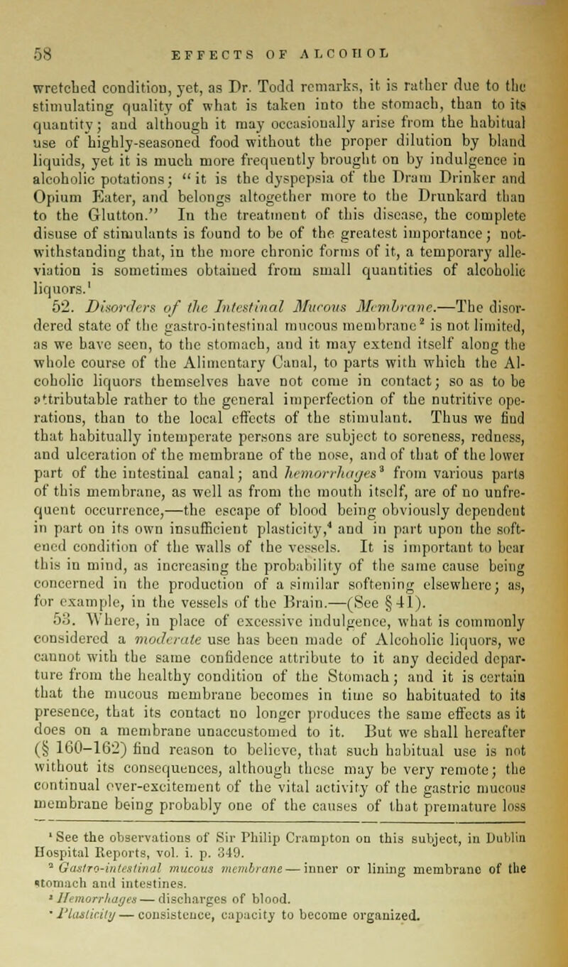 wretched condition, yet, as Dr. Todd remarks, it is rather due to the stimulating quality of what is taken into the stomach, than to its quantity; and although it may occasionally arise from the habitual use of highly-seasoned food without the proper dilution by bland liquids, yet it is much more frequently brought on by indulgence in alcoholic potations; it is the dyspepsia of the Dram Drinker and Opium Eater, and belongs altogether more to the Drunkard than to the Glutton. In the treatment of this disease, the complete disuse of stimulants is found to be of the greatest importance; not- withstanding that, in the more chronic forms of it, a temporary alle- viation is sometimes obtained from small quantities of alcoholic liquors.1 52. Disorders of the Intestinal Mucous Membrane.—The disor- dered state of the gastro-intestinal mucous membrane2 is not limited, as we have seen, to the stomach, and it may extend itself along the whole course of the Alimentary Canal, to parts with which the Al- coholic liquors themselves have not come in contact; so as to be attributable rather to the general imperfection of the nutritive ope- rations, than to the local effects of the stimulant. Thus we find that habitually intemperate persons are subject to soreness, reduess, and ulceration of the membrane of the nose, and of that of the lower part of the intestinal canal; and hemorrhages* from various parts of this membrane, as well as from the mouth itself, are of no unfre- quent occurrence,—the escape of blood being obviously dependent in part on its own insufficient plasticity,4 and in part upon the soft- ened condition of the walls of the vessels. It is important to hear this in mind, as increasing the probability of the same cause being concerned in the production of a similar softening elsewhere; as, fur example, in the vessels of the Brain.—(See §41). 53. Where, in place of excessive indulgence, what is commonly considered a moderate use has been made of Alcoholic liquors, we cannot with the same confidence attribute to it any decided depar- ture from the healthy condition of the Stomach; and it is certain that the mucous membrane becomes in time so habituated to its presence, that its contact no longer produces the same effects as it does on a membrane unaccustomed to it. But we shall hereafter (§ 160-162) find reason to believe, that such habitual use is not without its consequences, although these may be very remote; the continual over-excitement of the vital activity of the gastric mucous membrane being probably one of the causes of that premature loss 'See the observations of Sir Philip Crampton on this subject, in Dublin Hospital Reports, vol. i. p. 349. 'Gastro-intestinal mucous membrane — inner or lining membrane of the stomach and intestines. Hemorrhages — discharges of blood. • riasticitij — consistence, capacity to become organized.