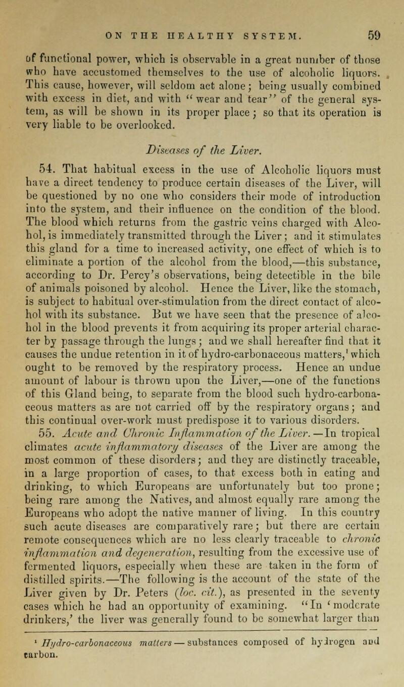 of functional power, which is observable in a great number of those who have accustomed themselves to the use of alcoholic liquors. This cause, however, will seldom act alone; being usually combined with excess in diet, and with wear and tear of the general sys- tem, as will be shown in its proper place; so that its operation is very liable to be overlooked. Diseases of the Liver. 54. That habitual excess in the use of Alcoholic liquors must have a direct tendency to produce certain diseases of the Liver, will be questioned by no one who considers their mode of introduction into the system, and their influence on the condition of the blood. The blood which returns from the gastric veins charged with Alco- hol, is immediately transmitted through the Liver; and it stimulates this gland for a time to increased activity, one effect of which is to eliminate a portion of the alcohol from the blood,—this substance, according to Dr. Percy's observations, being detectible in the bile of animals poisoned by alcohol. Hence the Liver, like the stomach, is subject to habitual over-stimulation from the direct contact of alco- hol with its substance. But we have seen that the presence of alco- hol in the blood prevents it from acquiring its proper arterial charac- ter by passage through the lungs; and we shall hereafter find that it causes the undue retention in it of hydro-carbonaceous matters,1 which ought to be removed by the respiratory process. Hence an undue amount of labour is thrown upon the Liver,—one of the functions of this Gland being, to separate from the blood such hydro-carbona- ceous matters as are not carried off by the respiratory organs; and this continual over-work must predispose it to various disorders. 55. Acute and Chronic Inflammation of the Liver.—In tropical climates acute inflammatory diseases of the Liver are among the most common of these disorders; and thoy are distinctly traceable, in a large proportion of cases, to that excess both in eating and drinking, to which Europeans are unfortunately but too prone; being rare among the Natives, and almost equally rare among the Europeans who adopt the native manner of living. In this country such acute diseases are comparatively rare; but there are certain remote consequences which are no less clearly traceable to chronic inflammation and degeneration, resulting from the excessive use of fermented liquors, especially when these are taken in the form of distilled spirits.—The following is the account of the state of the Liver given by Dr. Peters (Joe. at.), as presented in the seventy cases which he had an opportunity of examining. In 'moderate drinkers,' the liver was generally found to be somewhat larger than ' Hydro-carbonaceous matters — substances composed of hyjroge.n aud tarbon.