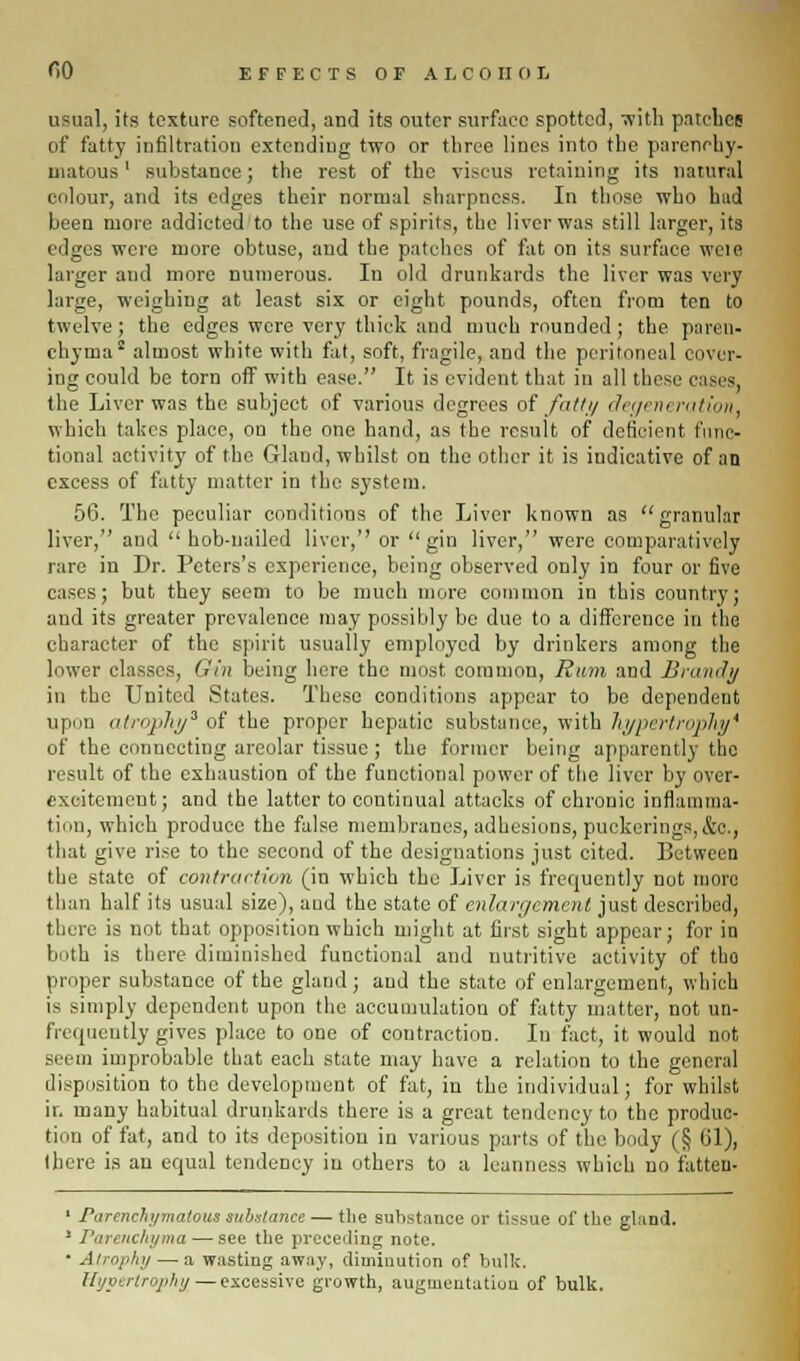 usual, its texture softened, and its outer surface spotted, with patches of fatty infiltration extending two or three lines into the parenchy- matous ' substance; the rest of the viscus retaining its natural colour, and its edges their normal sharpness. In those who hud been more addicted to the use of spirits, the liver was still larger, its edges were more obtuse, and the patches of fat on its surface wel8 larger and more numerous. In old drunkards the liver was very large, weighing at least six or eight pounds, often from ten to twelve; the edges were very thick and much rounded; the paren- chyma2 almost white with fat, soft, fragile, and the peritoneal cover- ing could be torn off with ease. It is evident that in all these cases, the Liver was the subject of various degrees of fatty degeneration, which takes place, on the one hand, as the result of deficient func- tional activity of the Gland, whilst on the other it is indicative of an excess of fatty matter in the system. 56. The peculiar conditions of the Liver known as granular liver, and hob-nailed liver,'' or gin liver, were comparatively rare in Dr. Peters's experience, being observed only in four or five cases; but they seem to be much more common in this country; and its greater prevalence may possibly be due to a difference in the character of the spirit usually employed by drinkers among the lower classes, Gin being here the most common, Rum and Brandy in the United States. These conditions appear to be dependent upon n/!]Jiy3 of the proper hepatic substance, with hypertrophy* of the connecting areolar tissue; the former being apparently the result of the exhaustion of the functional power of the liver by over- excitement; and the latter to continual attacks of chronic inflamma- tion, which produce the false membranes, adhesions, puckerings,&c, that give rise to the second of the designations just cited. Between the state of contraction (in which the Liver is frequently not more than half its usual size), aud the state of enlargement just described, there is not that opposition which might at first sight appear; for in both is there diminished functional and nutritive activity of tho proper substance of the gland; and the state of enlargement, which is simply dependent upon the accumulation of fatty matter, not un- frequently gives place to one of contraction. In fact, it would not seem improbable that each state may have a relation to the general disposition to the development of fat, in the individual; for whilst ir. many habitual drunkards there is a great tendency to the produc- tion of fat, and to its deposition in various parts of the body (§ 61), there is an equal tendency in others to a, leanness which no fatten- ' Parenchymatous substance — the substance or tissue of the gland. 1 Parenchyma — see the preceding note. • Atrophy — a wasting away, diminution of bulk. Hypertrophy — excessive growth, augmentation of bulk.