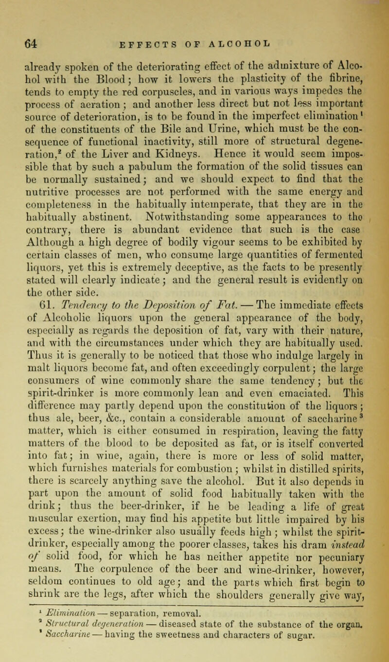 already spoken of the deteriorating effect of the admixture of Alco- hol with the Blood; how it lowers the plasticity of the fibrine, tends to empty the red corpuscles, and in various ways impedes the process of aeration ; and another less direct but not less important source of deterioration, is to be found in the imperfect elimination1 of the constituents of the Bile and Urine, which must be the con- sequence of functional inactivity, still more of structural degene- ration,2 of the Liver and Kidneys. Hence it would seem impos- sible that by such a pabulum the formation of the solid tissues can be normally sustained; and we should expect to find that the nutritive processes are not performed with the same energy and completeness in the habitually intemperate, that they are in the habitually abstinent. Notwithstanding some appearances to tho contrary, there is abundant evidence that such is the case Although a high degree of bodily vigour seems to be exhibited by certain classes of men, who consume large quantities of fermented liquors, yet this is extremely deceptive, as the facts to be presently stated will clearly indicate; and the general result is evidently on the other side. 61. Tendency to (he Deposition of Fat.— The immediate effects of Alcoholic liquors upon the general appearance of the body, especially as regards the deposition of fat, vary with their nature, and with the circumstances under which they are habitually used. Thus it is generally to be noticed that those who indulge largely in malt liquors become fat, and often exceedingly corpulent; the large consumers of wine commonly share the same tendency; but the spirit-drinker is more commonly lean and even emaciated. This difference may partly depend upon the constitution of the liquors ; thus ale, beer, &c, contain a considerable amount of saccharine3 matter, which is either consumed in respiration, leaving the fatty matters of the blood to be deposited as fat, or is itself converted into fat; in wine, again, there is more or less of solid matter, which furnishes materials for combustion; whilst in distilled spirits, there is scarcely anything save the alcohol. But it also depends in part upon the amount of solid food habitually taken with the drink; thus the beer-drinker, if he be leading a life of great muscular exertion, may find his appetite but little impaired by his excess; the wine-drinker also usually feeds high ; whilst the spirit- drinker, especially among the poorer classes, takes his dram instead of solid food, for which he has neither appetite nor pecuniary means. The corpulence of the beer and wine-drinker, however, seldom continues to old age; and the parts which first begin to shrink are the legs, after which the shoulders generally give way, 1 Elimination — separation, removal. * Structural degeneration — diseased state of the substance of the organ. 1 Saccharine — haviDg the sweetness and characters of sugar.