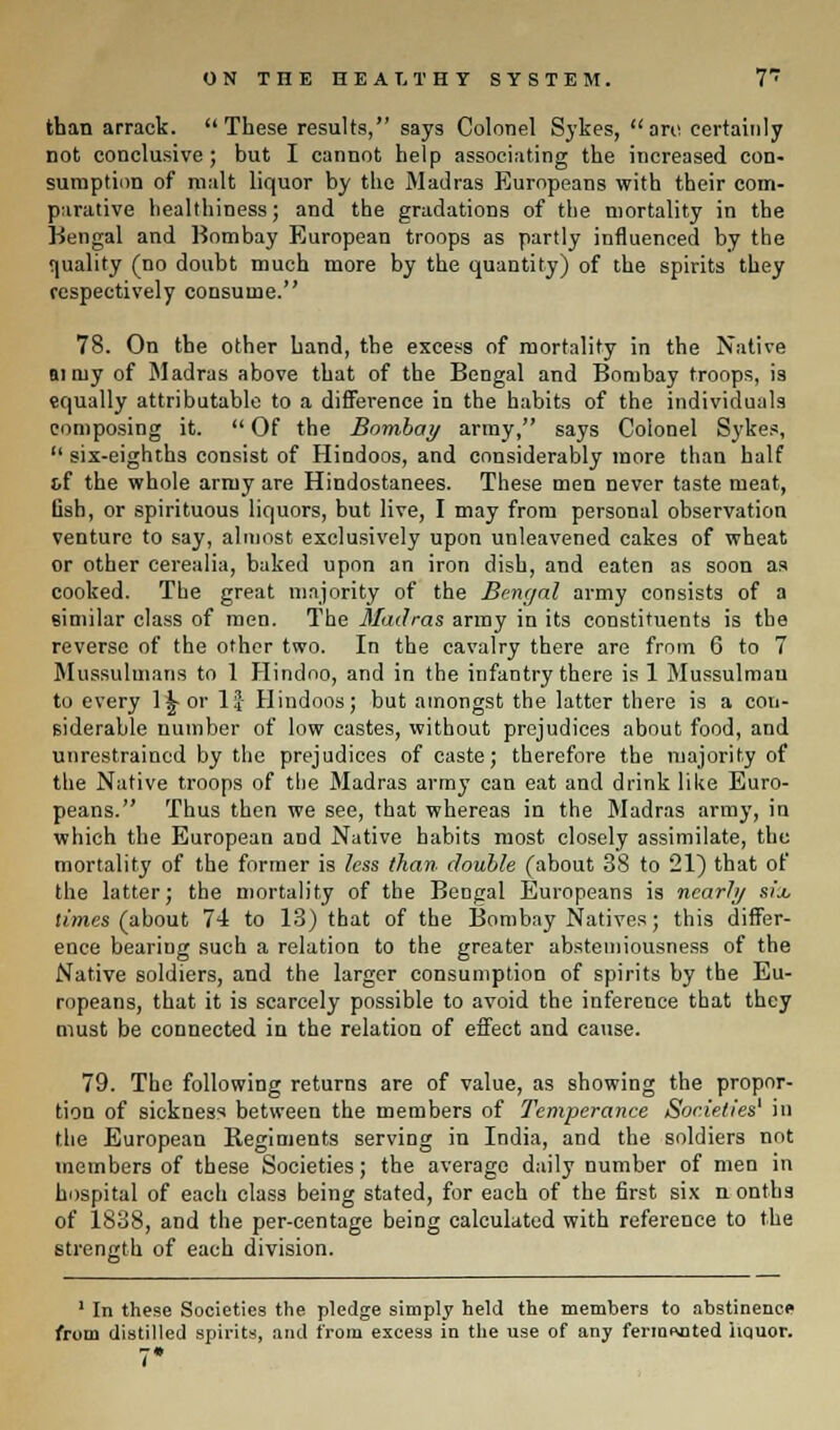 than arrack. These results, says Colonel Sykes, are certainly not conclusive ; but I cannot help associating the increased con- sumption of malt liquor by the Madras Europeans with their com- parative healthiness; and the gradations of the mortality in the Bengal and Bombay European troops as partly influenced by the quality (no doubt much more by the quantity) of the spirits they respectively consume. 78. On the other hand, the excess of mortality in the Native aiiuy of Madras above that of the Bengal and Bombay troops, is equally attributable to a difference in the habits of the individuals composing it.  Of the Bombay army, says Colonel Sykes,  six-eighths consist of Hindoos, and considerably more than half t.f the whole army are Hindostanees. These men never taste meat, fish, or spirituous liquors, but live, I may from personal observation venture to say, almost exclusively upon unleavened cakes of wheat or other cerealia, baked upon an iron dish, and eaten as soon as cooked. The great majority of the Bengal army consists of a similar class of men. The Madras army in its constituents is the reverse of the other two. In the cavalry there are from 6 to 7 Mussulmans to 1 Hindoo, and in the infantry there is 1 Mussulmau to every l^or If Hindoos; but amongst the latter there is a con- siderable number of low castes, without prejudices about food, and unrestrained by the prejudices of caste; therefore the majority of the Native troops of the Madras army can eat and drink like Euro- peans. Thus then we see, that whereas in the Madras army, in which the European and Native habits most closely assimilate, the mortality of the former is less than double (about 38 to 21) that of the latter; the mortality of the Bengal Europeans is nearly six times (about 74 to 13) that of the Bombay Natives; this differ- ence bearing such a relation to the greater abstemiousness of the Native soldiers, and the larger consumption of spirits by the Eu- ropeans, that it is scarcely possible to avoid the inference that they must be connected in the relation of effect and cause. 79. The following returns are of value, as showing the propor- tion of sickness between the members of Temperance Societies1 in the European Regiments serving in India, and the soldiers not members of these Societies; the average daily number of men in hospital of each class being stated, for each of the first six n onths of 1838, and the per-centage being calculated with reference to the strength of each division. 1 In these Societies the pledge simply held the members to abstinence from distilled spirits, and from excess in the use of any fermented liquor. 7*