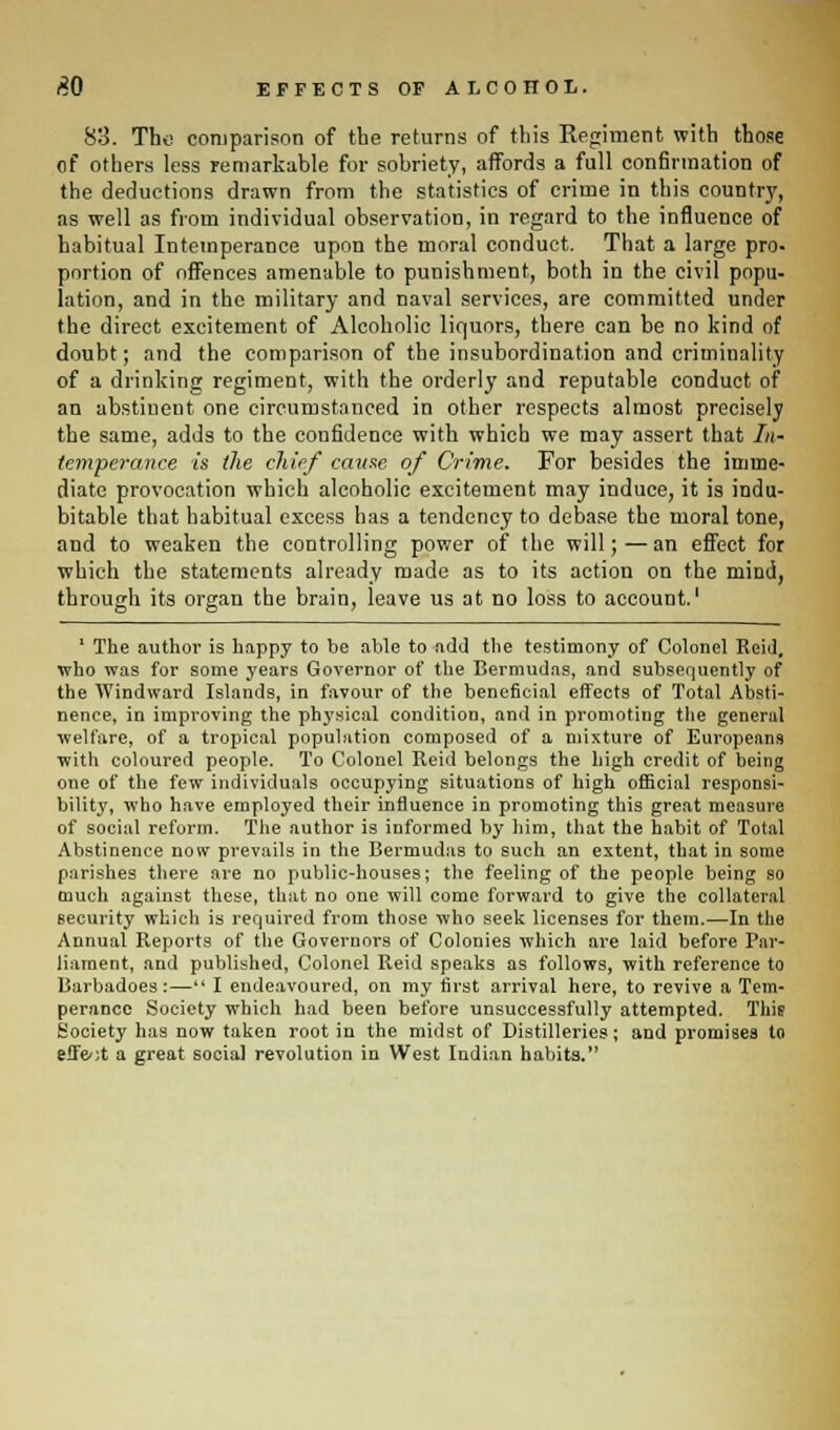 83. The comparison of the returns of this Regiment with those of others less remarkable for sobriety, affords a full confirmation of the deductions drawn from the statistics of crime in this country, as well as from individual observation, in regard to the influence of habitual Intemperance upon the moral conduct. That a large pro- portion of offences amenable to punishment, both in the civil popu- lation, and in the military and naval services, are committed under the direct excitement of Alcoholic liquors, there can be no kind of doubt; and the comparison of the insubordination and criminality of a drinking regiment, with the orderly and reputable conduct of an abstinent one circumstanced in other respects almost precisely the same, adds to the confidence with which we may assert that In- temperance is the chief cause of Crime. For besides the imme- diate provocation which alcoholic excitement may induce, it is indu- bitable that habitual excess has a tendency to debase the moral tone, and to weaken the controlling power of the will;—an effect for which the statements already made as to its action on the mind, through its organ the brain, leave us at no loss to account.1 ' The author is happy to be able to add the testimony of Colonel Reid. who was for some years Governor of the Bermudas, and subsequently of the Windward Islands, in favour of the beneficial effects of Total Absti- nence, in improving the physical condition, and in promoting the general welfare, of a tropical population composed of a mixture of Europeans with coloured people. To Colonel Reid belongs the high credit of being one of the few individuals occupying situations of high official responsi- bility, who have employed their influence in promoting this great measure of social reform. The author is informed by him, that the habit of Total Abstinence now prevails in the Bermudas to such an extent, that in some parishes there are no public-houses; the feeling of the people being so much against these, that no one will come forward to give the collateral security which is required from those who seek licenses for them.—In the Annual Reports of the Governors of Colonies which are laid before Par- liament, and published, Colonel Reid speaks as follows, with reference to Iiarbadoes:— I endeavoured, on my first arrival here, to revive a Tem- perance Society which had been before unsuccessfully attempted. This Society has now taken root in the midst of Distilleries; and promises to effect a great social revolution in West Indian habits.