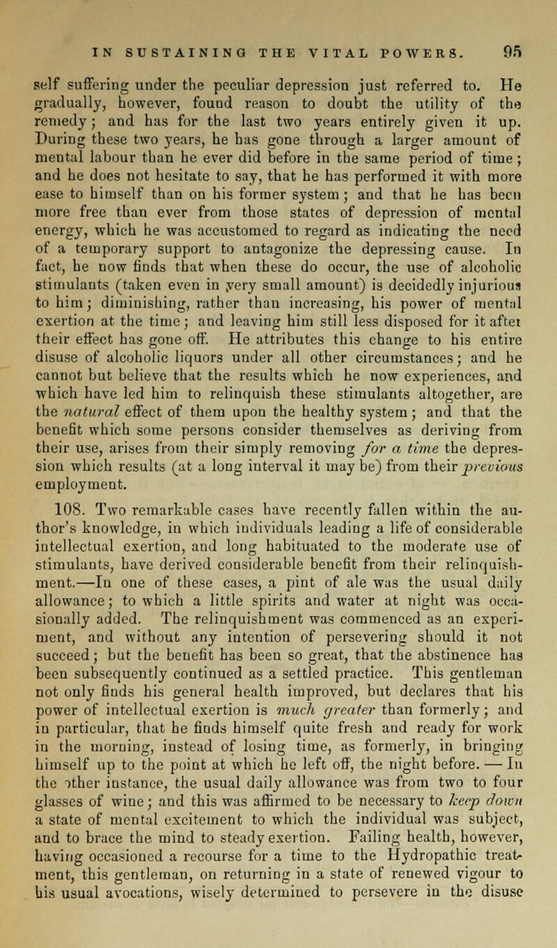 self suffering under the peculiar depression just referred to. He gradually, however, found reason to doubt the utility of the remedy; and has for the last two years entirely given it up. During these two years, he has gone through a larger amount of mental labour than he ever did before in the same period of time ; and he does not hesitate to say, that he has performed it with more ease to himself than on his former system ; and that he has been more free than ever from those states of depression of mental energy, which he was accustomed to regard as indicating the need of a temporary support to antagonize the depressing cause. In fact, he now finds that when these do occur, the use of alcoholic stimulants (taken even in .very small amount) is decidedly injurious to him; diminishing, rather than increasing, his power of mental exertion at the time; and leaving him still less disposed for it aftei their effect has goue off. He attributes this change to his entire disuse of alcoholic liquors under all other circumstances; and he cannot but believe that the results which he now experiences, and which have led him to relinquish these stimulants altogether, are the natural effect of them upon the healthy system; and that the benefit which some persons consider themselves as deriving from their use, arises from their simply removing for a time the depres- sion which results (at a long interval it may be) from their previous employment. 108. Two remarkable cases have recently fallen within the au- thor's knowledge, in which individuals leading a life of considerable intellectual exertion, and long habituated to the moderate use of stimulants, have derived considerable benefit from their relinquish- ment.—In one of these cases, a pint of ale was the usual daily allowance; to which a little spirits and water at night was occa- sionally added. The relinquishment was commenced as an experi- ment, and without any intention of persevering should it not succeed; but the benefit has been so great, that the abstinence haa been subsequently continued as a settled practice. This gentleman not only finds his general health improved, but declares that his power of intellectual exertion is much greater than formerly; and in particular, that he finds himself quite fresh and ready for work in the morning, instead of losing time, as formerly, in bringing himself up to the point at which he left off, the night before. — In the ither instance, the usual daily allowance was from two to four glasses of wine; and this was affirmed to be necessary to keep down a state of mental excitement to which the individual was subject, and to brace the mind to steady exertion. Failing health, however, having occasioned a recourse for a time to the Hydropathic treat- ment, this gentleman, on returning in a state of renewed vigour to his usual avocations, wisely determined to persevere in the disuse