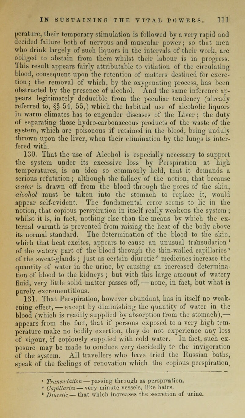 perature, their temporary stimulation is followed by a very rapid and decided failure both of nervous and muscular power; so that men who drink largely of such liquors in the intervals of their work, are obliged to abstain from them whilst their labour is in progress. This result appears fairly attributable to vitiation of the circulating blood, consequent upon the retention of matters destined for excre- tion; the removal of which, by the oxygenating process, has been obstructed by the presence of alcohol. And the same inference ap- pears legitimately deducible from the peculiar tendency (already referred to, §§ 54, 55,) which the habitual use of alcoholic liquors in warm climates has to engender diseases of the Liver; the duty of separating those hydro-carbonaceous products of the waste of the system, which are poisonous if retained in the blood, being unduly thrown upon the liver, when their elimination by the lungs is inter- fered with. 130. That the use of Alcohol is especially necessary to support the system under its excessive loss by Perspiration at high temperatures, is an idea so commonly held, that it demands a serious refutation; although the fallacy of the notion, that because water is drawn off from the blood through the pores of the skin, alcohol must be taken into the stomach to replace it, would appear self-evident. The fundamental error seems to lie in the notion, that copious perspiration in itself really weakens the system ; whilst it is, in fact, nothing else than the means by which the ex- ternal warmth is prevented from raising the heat of the body above its normal standard. The determination of the blood to the skin, which that heat excites, appears to cause an unusual transudation ' of the watery part of the blood through the thin-walled capillaries' of the sweat-glands; just as certain diuretic3 medicines increase the quantity of water in the urine, by causing an increased determina- tion of blood to the kidneys; but with this large amount of watery fluid, very little solid matter passes off, — none, in fact, but what ia purely excrementitious. 131. That Perspiration, however abundant, has ia itself no weak- ening effect, — except by diminishing the quantity of water in the blood (which is readily supplied by absorption from the stomach),— appears from the fact, that if persons exposed to a very high tem- perature make no bodily exertion, they do not experience any loss of vigour, if copiously supplied with cold water. In fact, such ex- posure may be made to conduce very decidedly to the invigoration of the system. All travellers who have tried the llussian baths, speak of the feelings of renovation which the copious perspiration, ' Transudation — passing through as perspiration.  Capillaries — very minute vessels, like hairs. • Diuretic — that which increases the secretion of urine.