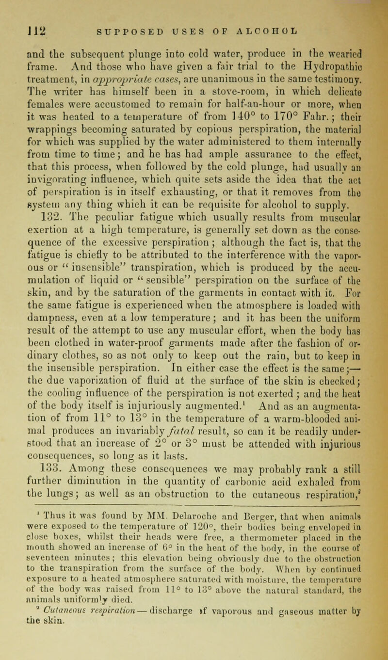 and the subsequent plunge into cold water, produce in the wearied frame. And those who have given a fair trial to the Hydropathic treatment, in appropriate rases, are unanimous in the same testimony. The writer has himself been in a stove-room, in which delicate females were accustomed to remain for half-an-hour or more, when it was heated to a temperature of from 140° to 170° Fahr.; their wrappings becoming saturated by copious perspiration, the material for which was supplied by the water administered to them internally from time to time; and he has had ample assurance to the effect, that this process, when followed by the cold plunge, had usuallv an invigorating influence, which quite sets aside the idea that the act of perspiration is in itself exhausting, or that it removes from the system any thing which it can be requisite for alcohol to supply. 132. The peculiar fatigue which usually results from muscular exertion at a high temperature, is generally set down as the conse- quence of the excessive perspiration ; although the fact is, that the fatigue is chiefly to be attributed to the interference with the vapor- ous or  insensible transpiration, which is produced by the accu- mulation of liquid or sensible perspiration on the surface of the skin, and by the saturation of the garments in contact with it. For the same fatigue is experienced when the atmosphere is loaded with dampness, even at a low temperature; and it has been the uniform result of the attempt to use any muscular effort, when the body lias been clothed in water-proof garments made after the fashion of or- dinary clothes, so as not only to keep out the rain, but to keep in the insensible perspiration. In either case the effect is the same;— the due vaporization of fluid at the surface of the skin is checked; the cooling influence of the perspiration is not exerted ; and the heat of the body itself is injuriously augmented.' And as an augmenta- tion of from 11° to 13° in the temperature of a warm-blooded ani- mal produces an invariably fatal result, so can it be readily under- stood that an increase of 2° or 3° must be attended with injurious consequences, so long as it lasts. 133. Among these consequences we may probably rank a still further diminution in the quantity of carbonic acid exhaled from the lungs; as well as an obstruction to the cutaneous respiration,1 ' Thus it was found by MM. Delaroche and Berger, that when animals were exposed to the temperature of 120°, their bodies being enveloped in close boxes, whilst their heads were free, a thermometer placed in the mouth showed an increase of 6° in the heat of the body, in the course of seventeen minutes ; this elevation being obviously due to the obstruction to the transpiration from the surface of the body. When by continued exposure to a heated atmosphere saturated with moisture, the temperature of the body was raised from 11° to 13° above the natural standard, the animals uniformly died. 'Cutaneous respiration—discharge >f vaporous am] gaseous matter by the skin.