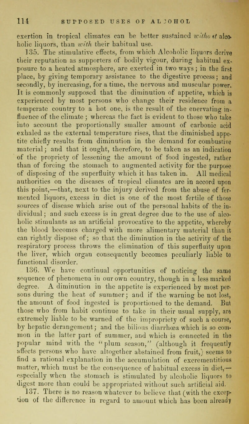 exertion in tropical climates can be better sustained wilhu r? aleo- holio liquors, than with their babitual use. 135. The stimulative effects, from which Alcoholic liquors derive their reputation as supporters of bodily vigour, during habitual ex- posure to a heated atmosphere, are exerted in two ways; in the first place, by giving temporary assistance to the digestive process; and secondly, by increasing, for a time, the nervous and muscular power. It is commonly supposed that the diminution of appetite, which is experienced by most persons who change their residence from a temperate country to a hot one, is the result of the enervating in- fluence of the climate; whereas the fact is evident to those who take into account the proportionally smaller amount of carbonic acid exhaled as the external temperature rises, that the diminished appe- tite chiefly results from diminution in the demand for combustive material; and that it ought, therefore, to be taken as an indication of the propriety of lessening the amount of food ingested, rather than of forcing the stomach to augmented activity for the purp«« of disposing of the superfluity which it has taken in. All medical authorities on the diseases of tropical climates are in accord upon this point,—that, next to the injury derived from the abuse of fer- mented liquors, excess in diet is one of the most fertile of those sources of disease which arise out of the personal habits of the in- dividual ; and such excess is in great degree due to the use of alco- holic stimulants as an artificial provocative to the appetite, whereby the blood becomes charged with more alimentary material than it can rightly dispose of; so that the diminution in the activity of the respiratory process throws the elimination of this superfluity upon the liver, which organ consequently becomes peculiarly liable to functional disorder. 136. We have continual opportunities of noticing the same sequence of phenomena in our own country, though in a less marked degree. A diminution in the appetite is experienced by most per- sons during the heat of summer; and if the warning be not lost, the amount of food ingested is proportioned to the demand. But those who from habit continue to take in their usual supply, aro extremely liable to be warned of the impropriety of such a course, by hepatic derangement; and the bilious diarrhoea which is so com- mon in the latter part of summer, and which is connected in the popular mind with the plum season, (although it frequently affects persons who have altogether abstained from fruit,) seems to find a rational explanation in the accumulation of excrementitimis matter, which must be the consequence of habitual excess in diet,— especially when the stomach is stimulated by alcoholic liquors to digest more tban could be appropriated without such artificial aid. 137. There is no reason whatever to believe that (with the excep- tion of the difference in regard to amount which has been already