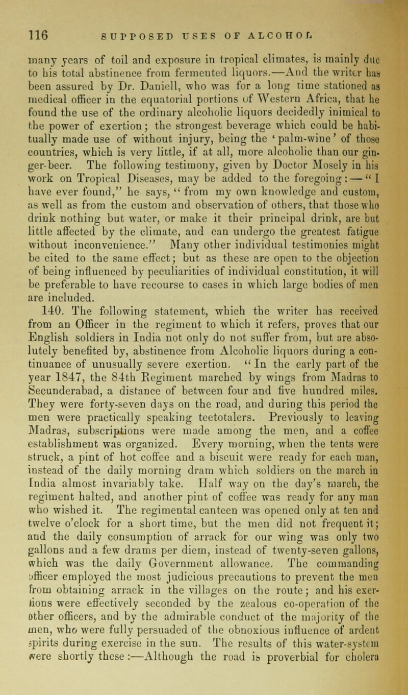 many years of toil and exposure in tropical climates, is mainly due to Lis total abstinence from fermented liquors.—And the writer lias been assured by Dr. Daniell, who was for a long time stationed as medical officer in the equatorial portions of Western Africa, that he found the use of the ordinary alcoholic liquors decidedly inimical to the power of exertion; the strongest beverage which could be habi- tually made use of without injury, being the 'palm-wine' of thoso countries, which is very little, if at all, more alcoholic than our gin. gerbecr. The following testimony, given by Doctor Mosely in his work on Tropical Diseases, may be added to the foregoing : — 1 have ever found, he says,  from my own knowledge and custom, as well as from the custom and observation of others, that those who drink nothing but water, or make it their principal drink, are but little affected by the climate, and can undergo the greatest fatigue without inconvenience. Many other individual testimonies might be cited to the same effect; but as these are open to the objection of being influenced by peculiarities of individual constitution, it will be preferable to have recourse to cases in which largo bodies of men are included. 140. The following statement, which the writer has received from aD Officer in the regiment to which it refers, proves that our English soldiers in India not only do not suffer from, but are abso- lutely benefited by, abstinence from Alcoholic liquors during a con- tinuance of unusually severe exertion.  In the early part of the year 1847, the 84th Regiment marched by wings from Madras to Secunderabad, a distance of between four and five hundred miles. They were forty-seven days on the road, and during this period the men were practically speaking teetotalers. Previously to leaving Madras, subscriptions were made among the men, and a coffee establishment was organized. Every morning, when the tents were struck, a pint of hot coffee and a biscuit were ready for each man, instead of the daily morning dram which soldiers on the march in India almost invariably take. Half way on the day's march, the regiment halted, and another pint of coffee was ready for any man who wished it. The regimental canteen was opened only at ten and twelve o'clock for a short time, but the men did not frequent it; and the daily consumption of arrack for our wing was only two gallons and a few drams per diem, instead of twenty-seven gallons, which was the daily Government allowance. The commanding iifficer employed the most judicious precautions to prevent the men from obtaining arrack in the villages on the route; and his exer- tions were effectively seconded by the zealous co-operation of the other officers, and by the admirable conduct ot the majority of the men, who were fully persuaded of the obnoxious influence of ardent spirits during exercise in the sun. The results of this water-system were shortly these :—Although the road is proverbial for cholera