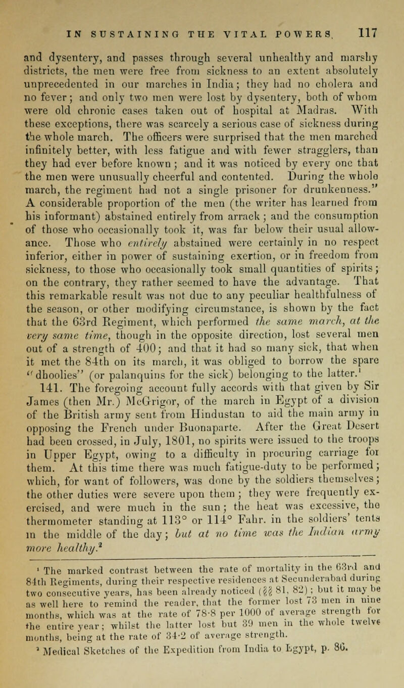 and dysentery, and passes through several unhealthy and marshy districts, the men were free from sickness to an extent absolutely unprecedented in our marches in India; they had no cholera and no fever; and only two men were lost by dysentery, both of whom were old chronic cases taken out of hospital at Madras. With these exceptions, there was scarcely a serious case of sickness during the whole march. The officers were surprised that the men marched infinitely better, with less fatigue and with fewer stragglers, than they had ever before known ; and it was noticed by every one that the men were unusually cheerful and contented. During the whole march, the regiment had not a single prisoner fur drunkenness. A considerable proportion of the men (the writer has learned from his informant) abstained entirely from arrack ; and the consumption of those who occasionally took it, was far below their usual allow- ance. Those who entirely abstained were certainly in no respect inferior, either in power of sustaining exertion, or in freedom from sickness, to those who occasionally took small quantities of spirits; on the contrary, they rather seemed to have the advantage. That this remarkable result was not due to any peculiar healthfulness of the season, or other modifying circumstance, is shown by the fact that the 63rd Regiment, which performed the same march, at the very same time, though in the opposite direction, lost several men out of a strength of 400; and that it had so many sick, that when it met the 84th on its march, it was obliged to borrow the spare dhoolies (or palanquins for the sick) belonging to the latter.' 141. The foregoing account fully accords with that given by Sir James (then Mr.) McGrigor, of the march in Egypt of a division of the British army sent from Hindustan to aid the main army in opposing the French under Buonaparte. After the Great Desert had been crossed, in July, 1801, no spirits were issued to the troops in Upper Egypt, owing to a difficulty in procuring carriage for them.' At this time there was much fatigue-duty to be performed; which, for want of followers, was done by the soldiers themselves; the other duties were severe upon them ; they were frequently ex- ercised, and were much in the sun; the heat was excessive, the thermometer standing at 113° or 114° Fahr. in the soldiers' tents in the middle of the day; but at no time teas the Indian army more healthy.2 ' The marked contrast between the rate of mortality in the 63rd anU 81th Regiments, during their respective residences nt Secunderabad during two consecutive years, has been already noticed (?J 81. 82); but it may be as well here to remind the reader, that the former lost 73 men in nine months, which was at the rate of 78-8 per 1000 of average strength fot the entire year; whilst the hitter lost but 30 men in the whole twelve months, being at the rate of 34-2 of average strength. 1 Medical Sketches of the Expedition from India to kgypt, p. 8G.