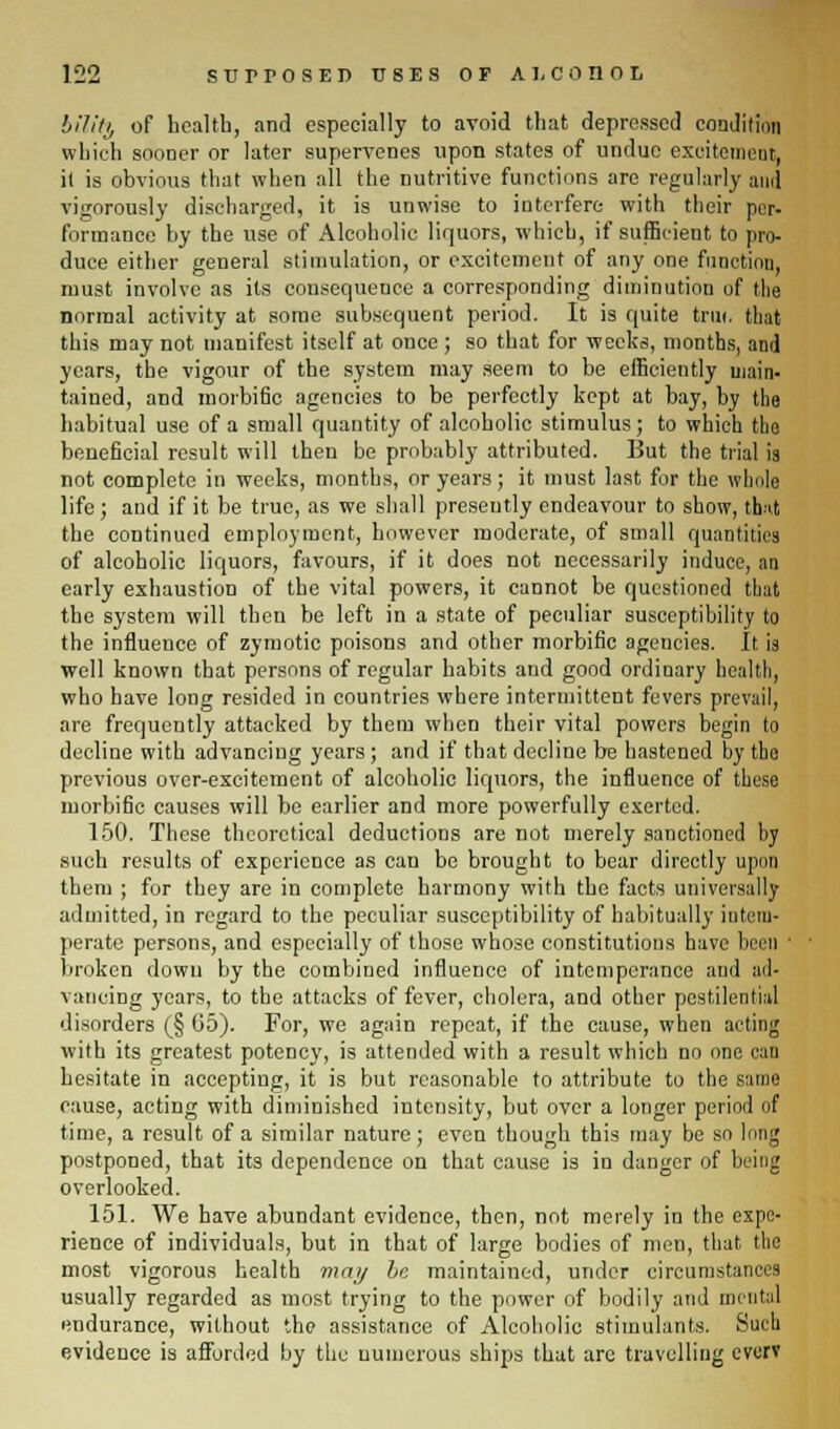 lilittj of health, and especially to avoid that depressed condition which sooner or later supervenes upon states of undue excitement, it is obvious that when all the nutritive functions are regularly ami vigorously discharged, it is unwise to interfere with their per- formance by the use of Alcoholic liquors, which, if sufficient to pro- duce either general stimulation, or excitement of any one functiou, must involve as its consequence a corresponding diminution of the normal activity at some subsequent period. It is quite trui, that this may not manifest itself at once ; so that for weeks, months, and years, the vigour of the system may seem to be efficiently main- tained, and morbi6c agencies to be perfectly kept at bay, by the habitual use of a small quantity of alcoholic stimulus; to which the beneficial result will then be probably attributed. But the trial is not complete in weeks, months, or years; it must last for the whole life ; and if it be true, as we shall preseutly endeavour to show, that the continued employment, however moderate, of small quantities of alcoholic liquors, favours, if it does not necessarily induce, an early exhaustion of the vital powers, it cannot be questioned that the system will then be left in a state of peculiar susceptibility to the influence of zymotic poisons and other morbific agencies. It is well known that persons of regular habits and good ordinary health, who have long resided in countries where intermittent fevers prevail, are frequently attacked by them when their vital powers begin to decline with advancing years; and if that decline be hastened by tho previous over-excitement of alcoholic liquors, the influence of these morbific causes will be earlier and more powerfully exerted. 150. These theoretical deductions are not merely sanctioned by such results of experience as can be brought to bear directly upon them ; for they are in complete harmony with the facts universally admitted, in regard to the peculiar susceptibility of habitually intem- perate persons, and especially of those whose constitutions have been ' broken down by the combined influence of intemperance anil ad- vancing years, to the attacks of fever, cholera, and otber pestilential disorders (§ 05). For, we again repeat, if the cause, when aetiiig with its greatest potency, is attended with a result which no one can hesitate in accepting, it is but reasonable to attribute to the same cause, acting with diminished intensity, but over a longer period of time, a result of a similar nature; even though this may be so long postponed, that its dependence on that cause is in danger of being overlooked. 151. We have abundant evidence, then, not merely in the expe- rience of individuals, but in that of large bodies of men, that the most vigorous health may be maintained, under circumstances usually regarded as most trying to the power of bodily and mental endurance, without the assistance of Alcoholic stimulants. Such evidence is afforded by the numerous ships that are travelling cverv