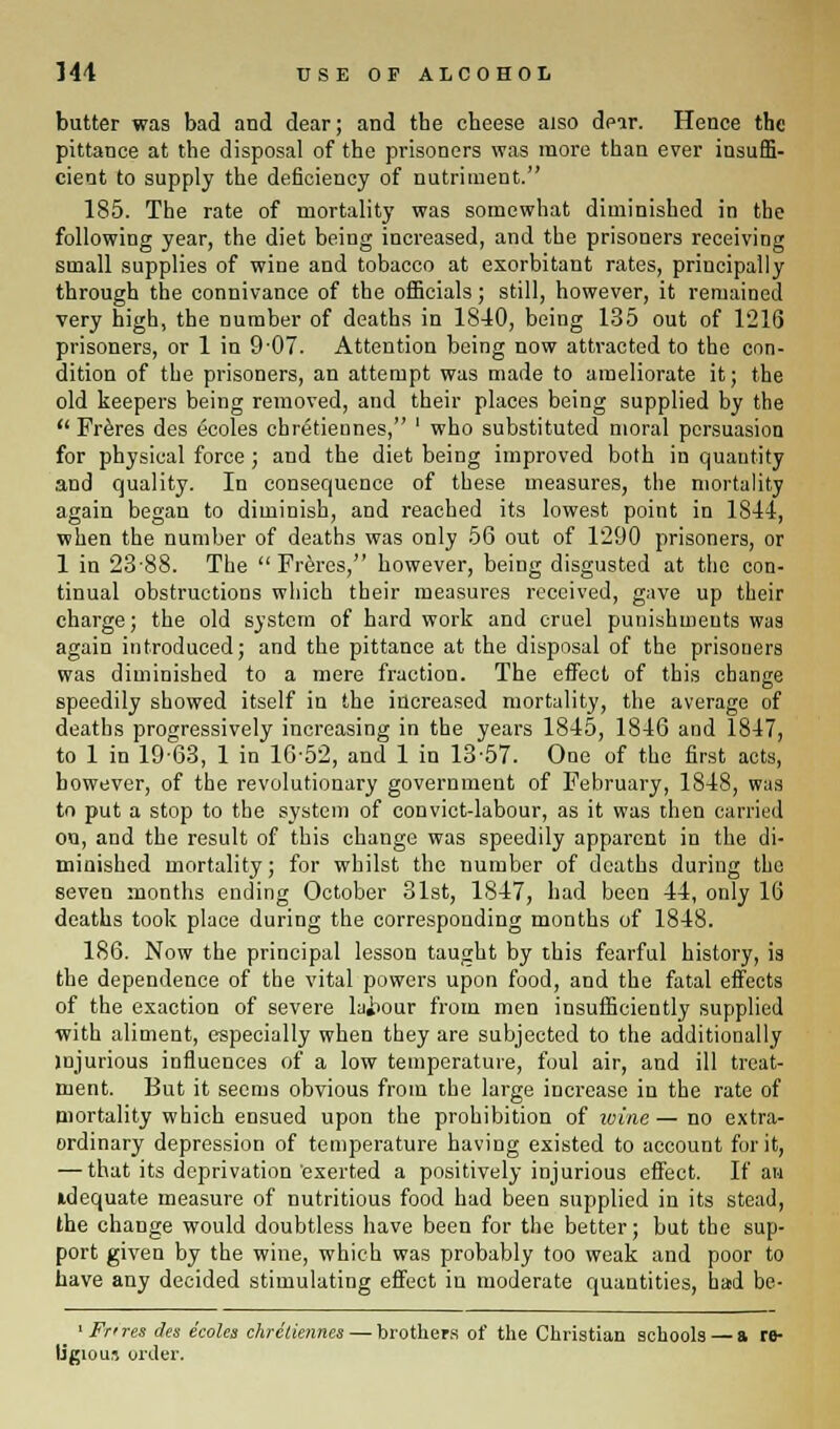 butter was bad and dear; and the cheese also dear. Hence the pittance at the disposal of the prisoners was more than ever insuffi- cient to supply the deficiency of nutriment. 185. The rate of mortality was somewhat diminished in the following year, the diet being increased, and the prisoners receiving small supplies of wine and tobacco at exorbitant rates, principally through the connivance of the officials; still, however, it remained very high, the number of deaths in 1810, being 135 out of 1216 prisoners, or 1 in 9-07. Attention being now attracted to the con- dition of the prisoners, an attempt was made to ameliorate it; the old keepers being removed, and their places being supplied by the Freres des eeoles chretiennes, ' who substituted moral persuasion for physical force ; and the diet being improved both in quantity and quality. In consequence of these measures, the mortality again began to diminish, and reached its lowest point in 1811, when the number of deaths was only 56 out of 1290 prisoners, or 1 in 2388. The Freres, however, being disgusted at the con- tinual obstructions which their measures received, gave up their charge; the old system of hard work and cruel punishments was again introduced; and the pittance at the disposal of the prisoners was diminished to a mere fraction. The effect of this change speedily showed itself in the increased mortality, the average of deaths progressively increasing in the years 1845, 1816 and 1847, to 1 in 19-63, 1 in 1652, and 1 in 1357. One of the first acts, however, of the revolutionary government of February, 1848, was to put a stop to the system of convict-labour, as it was then carried on, and the result of this change was speedily apparent in the di- minished mortality; for whilst the number of deaths during the seven months ending October 31st, 1847, had been 44, only 16 deaths took place during the corresponding months of 1848. 186. Now the principal lesson taught by this fearful history, is the dependence of the vital powers upon food, and the fatal effects of the exaction of severe labour from men insufficiently supplied with aliment, especially when they are subjected to the additionally injurious influences of a low temperature, foul air, and ill treat- ment. But it seems obvious from the large increase in the rate of mortality which ensued upon the prohibition of wine— no extra- ordinary depression of temperature having existed to account for it, — that its deprivation exerted a positively injurious effect. If an adequate measure of nutritious food had been supplied in its stead, the change would doubtless have been for the better; but the sup- port given by the wine, which was probably too weak and poor to have any decided stimulating effect in moderate quantities, had be- 1 Ft' res des eeoles chretiennes — brothers of the Christian schools — a re- ligious order.