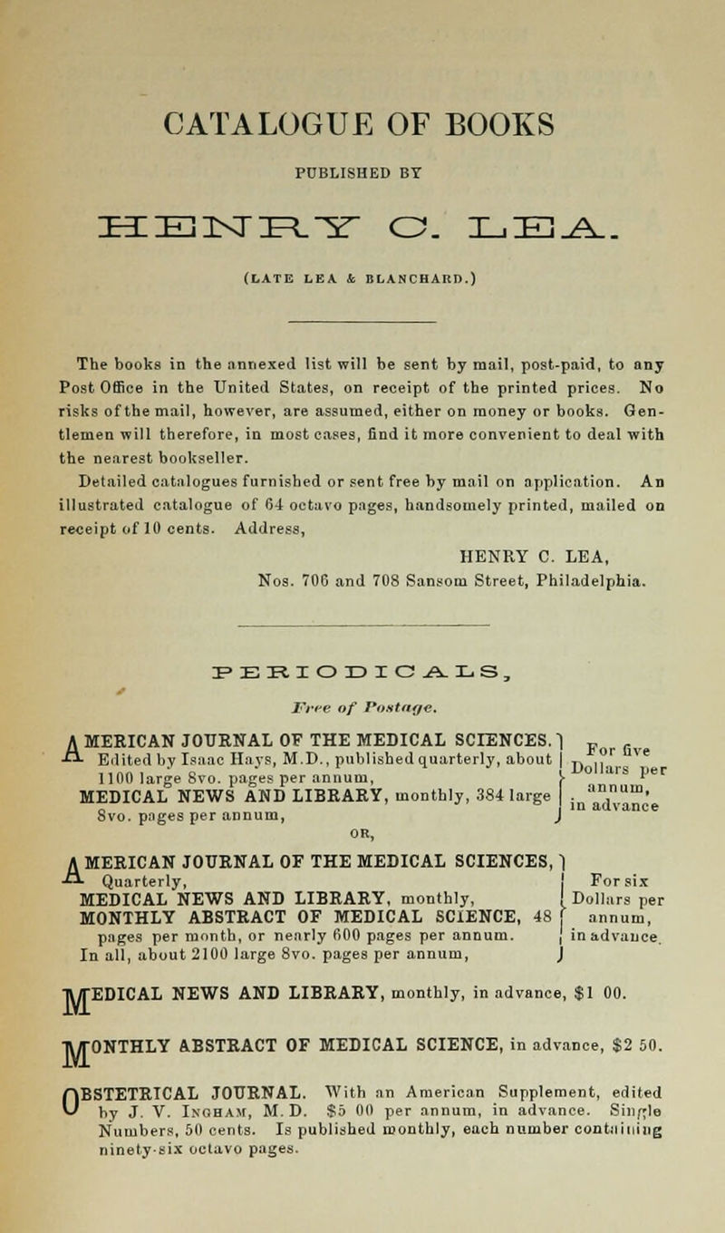 CATALOGUE OF BOOKS PUBLISHED BY (LATE LEA &, BLANCHARD.) The books in the annexed list will be sent by mail, post-paid, to any Post Office in the United States, on receipt of the printed prices. No risks of the mail, however, are assumed, either on money or books. Gen- tlemen will therefore, in most cases, find it more convenient to deal with the nearest bookseller. Detailed catalogues furnished or sent free by mail on application. An illustrated catalogue of 04 octavo pages, handsomely printed, mailed on receipt of 10 cents. Address, HENRY C. LEA, Nos. 706 and 708 Sansom Street, Philadelphia. Free of Postage. AMERICAN JOURNAL OF THE MEDICAL SCIENCES.) F r Edited bv Isaac Hays, M.D., published quarterly, about | 7, ,. e ,, „„ , * n i -Uo11ars ijer 1100 large 8vo. pages per annum, > l MEDICAL NEWS AND LIBRARY, monthly, 384 large . annum- „ in advance Svo. pages per annum, J OR, AMERICAN JOURNAL OF THE MEDICAL SCIENCES,) Quarterly, For six MEDICAL NEWS AND LIBRARY, monthly, I Dollars per MONTHLY ABSTRACT OF MEDICAL SCIENCE, 48 f annum, pages per month, or nearly 600 pages per annum. j in advance. In all, about 2100 large 8vo. pages per annum, j R/TEDICAL NEWS AND LIBRARY, monthly, in advance, $1 00. TWTONTHLY ABSTRACT OF MEDICAL SCIENCE, in advance, $2 50. OBSTETRICAL JOURNAL. With an American Supplement, edited hy J. V. Inoham, M. D. $5 00 per annum, in advance. Single Numbers, 50 cents. Is published monthly, each number continuing ninety-six octavo pages.