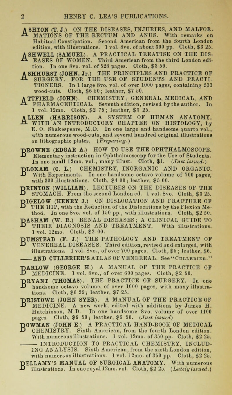 ASHTON (T.J.) ON THE DISEASES, INJURIES, AND MALFOR- MATIONS OF THE RECTUM AND ANUS. With remarks on Habitual Constipation. Second American from the fourth London edition, with illustrations. 1 vol. 8vo. of about 300 pp. Cloth, $3 25. ASHWELL (SAMUEL). A PRACTICAL TREATISE ON THE DIS- EASES OF WOMEN. Third American from the third London edi- tion. In one 8vo. vol. of 52S pages. Cloth, $3 50. ASHHURST (JOHN, Jr.) THE PRINCIPLES AND PRACTICE OF SURGERY. FOR THE USE OF STUDENTS AND PRACTI- TIONERS. In 1 large 8vo. vol. of over 1000 pages, containing 533 wood-cuts. Cloth, $6 50; leather, $7 50. ATTFIELD (JOHN). CHEMISTRY; GENERAL, MEDICAL, AND PHARMACEUTICAL. Seventh edition, revised by the author. In 1 vol. 12mo. Cloth, $2 75; leather, $3 25. ALLEN (HARRISON). A SYSTEM OF HUMAN ANATOMY. WITH AN INTRODUCTORY CHAPTER ON HISTOLOGY, by E. O. Shakespeare, M.D. In one large and handsome quarto vol., with numerous wood-cuts, and several hundred original illustrations on lithographic plates. (Preparing.) BROWNE (EDGAR A.) HOW TO USE THE OPHTHALMOSCOPE. Elementary instruction in Ophthalmoscopy for the Use of Students. In one small 12mo. vol , many illust. Cloth, $1. (Just issued.) BLOXAM (C. L.) CHEMISTRY, INORGANIC AND ORGANIC. With Experiments. In one handsome octavo volume of 700 pages, with 300 illustrations. Cloth, $4 00 ; leather, $5 00. BRINTON (WILLIAM). LECTURES ON THE DISEASES OF THE STOMACH. From the second London ed. 1 vol. 8vo. Cloth, $3 25. BIGELOW (HENRY J.) ON DISLOCATION AND FRACTURE OF THE HIP, with the Reduction of the Dislocations by the Flexion Me- thod. In one 8vo. vol. of 150 pp., with illustrations. Cloth, $2 60. BASHAM (W. R.) RENAL DISEASES; A CLINICAL GUIDE TO THEIR DIAGNOSIS AND TREATMENT. With illustrations. 1 vol. 12mo. Cloth, $2 00. BUMSTEAD (F. J.) THE PATHOLOGY AND TREATMENT OF VENEREAL DISEASES. Third edition, revised and enlarged, with illustrations. 1 vol. 8vo., of over 700 pages. Cloth, $5 ; leather, $6. AND CULLERIER'S ATLAS OF VENEREAL. SeeCoi,LERiER. BARLOW (GEORGE H.) A MANUAL OF THE PRACTICE OF MEDICINE. 1 vol. 8vo., of over 600 pages. Cloth, $2 50. BRYANT (THOMAS). THE PRACTICE OF SURGERY. In one handsome octavo volume, of over 1000 pages, with many illustra- tions. Cloth, $6 25; leather, $7 25. BRISTOWE (JOHN SYER). A MANUAL OF THE PRACTICE OF MEDICINE. A new work, edited with additions by James H. Hutchinson, M.D. In one handsome 8vo. volume of over 1100 pages. Cloth, $5 50 ; leather, $6 50. (Just issued) BOWMAN (JOHN E.) A PRACTICAL HAND-BOOK OF MEDICAL CHEMISTRY. Sixth American, from the fourth London edition. With numerous illustrations. 1 vol. 12mo. of 350 pp. Cloth, $2 25. INTRODUCTION TO PRACTICAL CHEMISTRY, INCLUD- ING ANALYSIS. Sixth American, from the sixth London edition, with numerous illustrations. 1vol. 12mo. of 350 pp. Cloth, $2 25. BELLAMY'S MANUAL OF SURGICAL ANATOMY. With numerous illustrations. In one royal 12mo. vol. Cloth, $2 25. (Lately issued.)