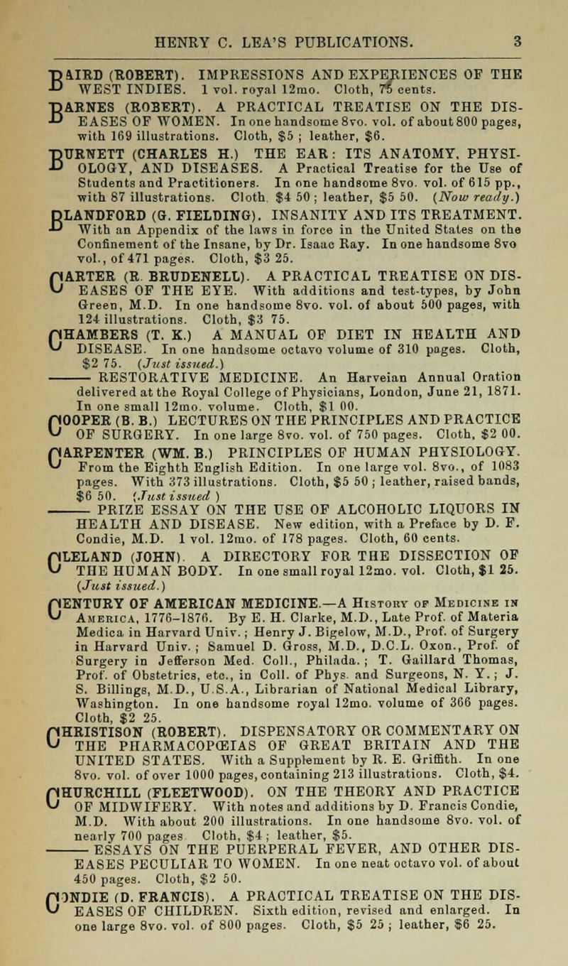 B&IRD (ROBERT). IMPRESSIONS AND EXPERIENCES OF THE WEST INDIES. 1 vol. royal 12mo. Cloth, 75 cents. BARNES (ROBERT). A PRACTICAL TREATISE ON THE DIS- EASES OF WOMEN. In one handsome 8vo. vol. of about 800 pages, with 169 illustrations. Cloth, $5 ; leather, $6. BURNETT (CHARLES H.) THE EAR: ITS ANATOMY. PHYSI- OLOGY, AND DISEASES. A Practical Treatise for the Use of Students and Practitioners. In one handsome 8vo. vol. of 615 pp., with 87 illustrations. Cloth, $4 50 ; leather, $5 50. (Now ready.) BLANDFORD (G. FIELDING). INSANITY AND ITS TREATMENT. With an Appendix of the laws in force in the United States on the Confinement of the Insane, by Dr. Isaac Ray. In one handsome 8vo vol., of 471 pages. Cloth, $3 25. CARTER (R BRUDENELL). A PRACTICAL TREATISE ON DIS- EASES OF THE EYE. With additions and test-types, by John Green, M.D. In one handsome 8vo. vol. of about 500 pages, with 124 illustrations. Cloth, $3 75. CHAMBERS (T. K.) A MANUAL OF DIET IN HEALTH AND DISEASE. In one handsome octavo volume of 310 pages. Cloth, $2 75. (Just issued.) RESTORATIVE MEDICINE. An Harveian Annual Oration delivered at the Royal College of Physicians, London, June 21, 1871. In one small 12mo. volume. Cloth, $1 00. COOPER (B. B.) LECTURES ON THE PRINCIPLES AND PRACTICE OF SURGERY. In one large 8vo. vol. of 750 pages. Cloth, $2 00. CARPENTER (WM. B.) PRINCIPLES OF HUMAN PHYSIOLOGY. From the Eighth English Edition. In one large vol. 8vo., of 1083 pages. With 373 illustrations. Cloth, $5 50 ; leather, raised bands, $6 50. (Just issued ) PRIZE ESSAY ON THE USE OF ALCOHOLIC LIQUORS IN HEALTH AND DISEASE. New edition, with a Preface by D. F. Condie, M.D. 1 vol. 12mo. of 178 pages. Cloth, 60 cents. CLELAND (JOHN). A DIRECTORY FOR THE DISSECTION OF THE HUMAN BODY. In one small royal 12mo. vol. Cloth, $1 25. (Just issued.) CENTURY OF AMERICAN MEDICINE.—A History op Medicine in America, 1776-1876. By E. H. Clarke, M.D., Late Prof, of Materia Medica in Harvard Univ.; Henry J. Bigelow, M.D., Prof, of Surgery in Harvard Univ. ; Samuel D. Gross, M.D., D.C.L. Oxon., Prof, of Surgery in Jefferson Med. Coll., Philada. ; T. Gaillard Thomas, Prof, of Obstetrics, etc., in Coll. of Phys. and Surgeons, N. Y.; J. S. Billings, M.D., U.S.A., Librarian of National Medical Library, Washington. In one handsome royal 12mo. volume of 366 pages. Cloth, $2 25. 0HRISTISON (ROBERT). DISPENSATORY OR COMMENTARY ON THE PHARMACOPOEIAS OF GREAT BRITAIN AND THE UNITED STATES. With a Supplement by R. E. Griffith. In one 8vo. vol. of over 1000 pages, containing 213 illustrations. Cloth, $4. CHURCHILL (FLEETWOOD). ON THE THEORY AND PRACTICE OF MIDWIFERY. With notes and additions by D. Francis Condie, M.D. With about 200 illustrations. In one handsome 8vo. vol. of nearly 700 pages Cloth, $4; leather, $5. ESSAYS ON THE PUERPERAL FEVER, AND OTHER DIS- EASES PECULIAR TO WOMEN. In one neat octavo vol. of about 450 pages. Cloth, $2 50. CONDIE (D. FRANCIS). A PRACTICAL TREATISE ON THE DIS- EASES OF CHILDREN. Sixth edition, revised and enlarged. In one large 8vo. vol. of 800 pages. Cloth, $5 25 ; leather, $6 25.