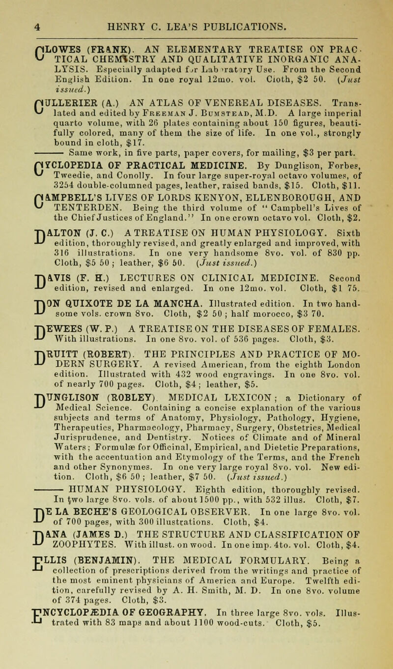 CLOWES (FR4NK). AN ELEMENTARY TREATISE ON PRAC TICAL CHEMISTRY AND QUALITATIVE INORGANIC ANA- LYSIS. Especially adapted f jr Lab >rat>ry Use. From the Second English Edition. In one royal 12nio. vol. Cloth, $2 50. {Just issued.) CULLERIER (A.) AN ATLAS OF VENEREAL DISEASES. Trans- lated and edited by Freeman J. Bumstead, M.D. A large imperial quarto volume, with 26 plates containing about 150 figures, beauti- fully colored, many of them the size of life. In one vol., strongly bound in cloth, $17. Same work, in five parts, paper covers, for mailing, $3 per part. pYCLOPEDIA OF PRACTICAL MEDICINE. By Dunglison, Forbes, ** Tweedie, and Conolly. In four large super-royal octavo volumes, of 3254 double-columned pages, leather, raised bands, $15. Cloth, $11. CAMPBELL'S LIVES OF LORDS KENYON, ELLENBOROUGH, AND TENTERDEN. Being the third volume of  Campbell's Lives of the Chief Justices of England. In one crown octavo vol. Cloth, $2. D D ALTON (J. C.) A TREATISE ON HUMAN PHYSIOLOGY. Sixth edition, thoroughly revised, and greatly enlarged and improved, with 316 illustrations. In one very handsome 8vo. vol. of 830 pp. Cloth, $5 50 ; leather, $6 60. (Just issued.) D4VIS (F. H.) LECTURES ON CLINICAL MEDICINE. Second edition, revised and enlarged. In one 12mo. vol. Cloth, $1 75. ON QUIXOTE DE LA M.ANCHA. Illustrated edition. In two hand- some vols, crown 8vo. Cloth, $2 50 ; half morocco, $3 70. DEWEES (W. P.) A TREATISE ON THE DISEASES OF FEMALES. With illustrations. In one 8vo. vol. of 536 pages. Cloth, $3. DRUITT (ROBERT). THE PRINCIPLES AND PRACTICE OF MO- DERN SURGERY. A revised American, from the eighth London edition. Illustrated with 432 wood engravings. In one 8vo. vol. of nearly 700 pages. Cloth, $4 ; leather, $5. TpNGLISON (ROBLEY) MEDICAL LEXICON; a Dictionary of •U Medical Science. Containing a concise explanation of the various subjects and terms of Anatomy, Physiology, Pathology, Hygiene, Therapeutics, Pharmacology, Pharmacy, Surgery, Obstetrics, Medical Jurisprudence, and Dentistry. Notices of Climate and of Mineral Waters; Formulae for Officinal, Empirical, and Dietetic Preparations, with the accentuation and Etymology of the Terms, and the French and other Synonymes. In one very large royal 8vo. vol. New edi- tion. Cloth, $6 50; leather, $7 50. (Just issued.) HUMAN PHYSIOLOGY. Eighth edition, thoroughly revised. In {wo large 8vo. vols, of aboutloOO pp., with 532 illus. Cloth, $7. DE LA BECHE'S GEOLOGICAL OBSERVER. In one large 8vo. vol. of 700 pages, with 300 illustrations. Cloth, $4. D1NA (JAMES D.) THE STRUCTURE AND CLASSIFICATION OF ZOOPHYTES. Withillust. onwood. In one imp. 4to. vol. Cloth, $4. TLLIS (BENJAMIN). THE MEDICAL FORMULARY. Being a ■^ collection of prescriptions derived from the writings and practice of the most eminent physicians of America and Europe. Twelfth edi- tion, carefully revised by A. H. Smith, M. D. In one 8vo. volume of 374 pages. Cloth, $3. ENCYCLOPEDIA OF GEOGRAPHY. In three large 8vo. vols. Illus- trated with 83 maps and about 1100 wood-cuts. Cloth, $5.