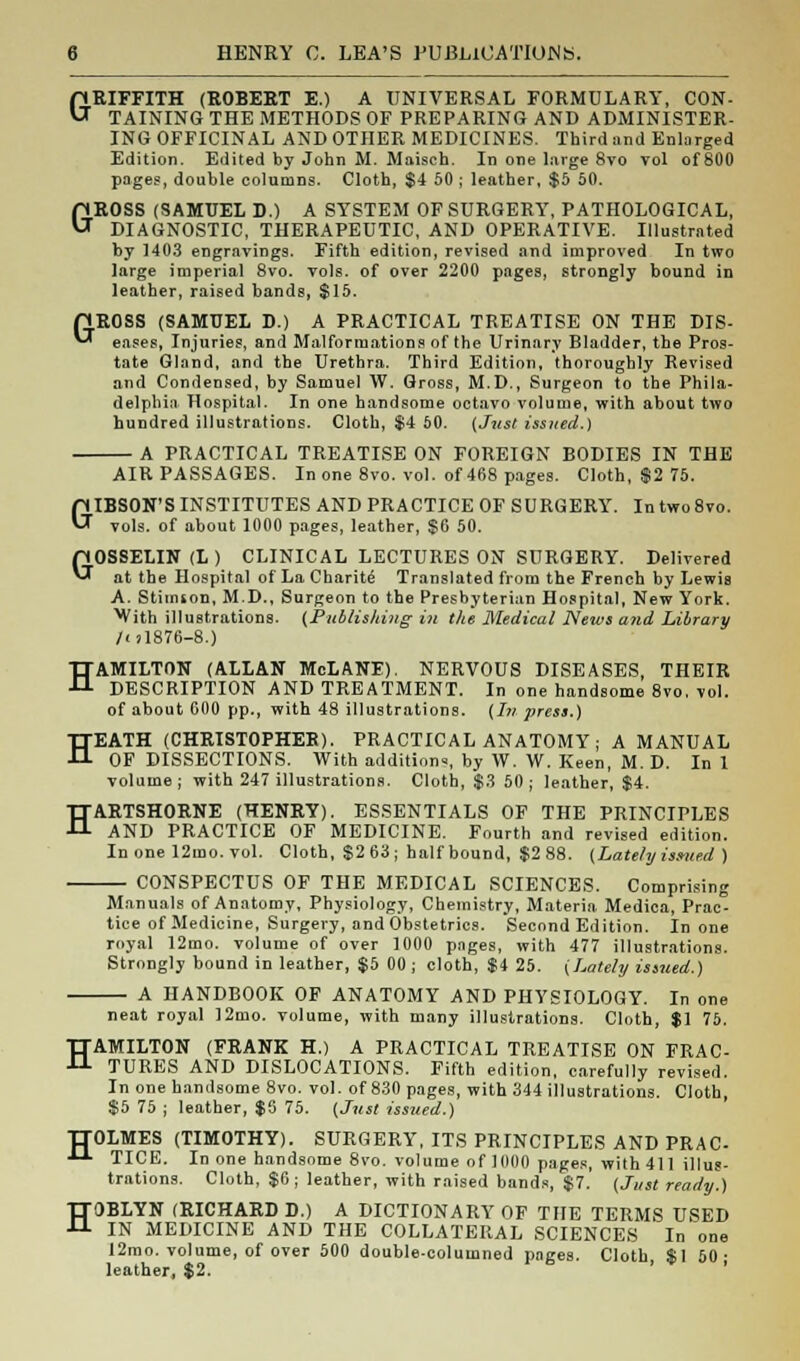 GRIFFITH (ROBERT E.) A UNIVERSAL FORMULARY, CON- TAINING THE METHODS OF PREPARING AND ADMINISTER- ING OFFICINAL AND OTHER MEDICINES. Third and Enlarged Edition. Edited by John M. Maisch. In one large 8vo vol of 800 pages, double columns. Cloth, $4 50; leather, $5 50. GROSS (SAMUEL D.) A SYSTEM OF SURGERY, PATHOLOGICAL, DIAGNOSTIC, THERAPEUTIC, AND OPERATIVE. Illustrated by 1403 engravings. Fifth edition, revised and improved In two large imperial 8vo. vols, of over 2200 pages, strongly bound in leather, raised bands, $15. PJ.ROSS (SAMUEL D.) A PRACTICAL TREATISE ON THE DIS- *-* eases, Injuries, and Malformations of the Urinary Bladder, the Pros- tate Gland, and the Urethra. Third Edition, thoroughl}* Revised and Condensed, by Samuel W. Gross, M.D., Surgeon to the Phila- delphia Hospital. In one handsome octavo volume, with about two hundred illustrations. Cloth, $4 60. (Just issued.) A PRACTICAL TREATISE ON FOREIGN BODIES IN THE AIR PASSAGES. In one 8vo. vol. of 468 pages. Cloth, $2 75. GIBSON'S INSTITUTES AND PRACTICE OF SURGERY. In two8vo. vols, of about 1000 pages, leather, $6 50. GOSSELIN (L ) CLINICAL LECTURES ON SURGERY. Delivered at the Hospital of La Cbarite Translated from the French by Lewis A. Stiinton, M.D., Surgeon to the Presbyterian Hospital, New York. With illustrations. (Publishing in the Medical News and Library /< >1876-8.) HAMILTON (ALLAN McLANE). NERVOUS DISEASES, THEIR DESCRIPTION AND TREATMENT. In one handsome 8vo, vol. of about 600 pp., with 48 illustrations. (In press.) HEATH (CHRISTOPHER). PRACTICAL ANATOMY ; A MANUAL OF DISSECTIONS. With additions, by W. W. Keen, M. D. In 1 volume; with 247 illustrations. Cloth, $3 50; leather, $4. HARTSHORNE (HENRY). ESSENTIALS OF THE PRINCIPLES AND PRACTICE OF MEDICINE. Fourth and revised edition. In one 12mo. vol. Cloth, $2 63; half bound, $2 88. (Lately issued ) CONSPECTUS OF THE MEDICAL SCIENCES. Comprising Manuals of Anatomy, Physiology, Chemistry, Materia. Medica, Prac- tice of Medicine, Surgery, and Obstetrics. Second Edition. In one royal 12mo. volume of over 1000 pages, with 477 illustrations. Strongly bound in leather, $5 00 ; cloth, $4 25. (Lately issued.) A HANDBOOK OF ANATOMY AND PHYSIOLOGY. In one neat royal ]2mo. volume, with many illustrations. Cloth, $1 75. HAMILTON (FRANK H.) A PRACTICAL TREATISE ON FRAC- TURES AND DISLOCATIONS. Fifth edition, carefully revised. In one handsome 8vo. vol. of 830 pages, with 344 illustrations. Cloth, $5 75 ; leather, $5 75. (Jnst issued.) TTOLMES (TIMOTHY). SURGERY, ITS PRINCIPLES AND PRAC ■LL TICE. In one handsome 8vo. volume of 1000 pages, with 411 illus- trations. Cloth, $6 ; leather, with raised bands, $7. (Just ready.) HOBLYN (RICHARD D.) A DICTIONARY OF THE TERMS USED IN MEDICINE AND THE COLLATERAL SCIENCES In one I2mo. volume, of over 500 double-columned pages. Cloth *1 50- leather, $2. ' '