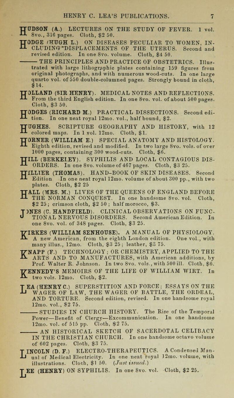 HUDSON (A.) LECTURES ON THE STUDY OF FEVER. 1 vol. 8vo., 316 pages. Cloth, $2 50. HODGE (HUGH L.) ON DISEASES PECULIAR TO WOMEN, IN- CLUDING DISPLACEMENTS OF THE UTERUS. Second and revised edition. In one 8vo. volume. Cloth, $4 50. THE PRINCIPLES AND PRACTICE OF OBSTETRICS. Illus- trated with large lithographic plates containing 159 figures from original photographs, and with numerous wood-cuts. In one large quarto vol. of 550 double-columned pages. Strongly bound in cloth, $14. TT3LLAND (SIR HENRY). MEDICAL NOTES AND REFLECTIONS. •*-'- From the third English edition. In one 8vo. vol. of about 500 pages. Cloth, $3 50. HODGES (RICHARD M.) PRACTICAL DISSECTIONS. Second edi- tion. In one neat royal 12mo. vol., half bound, $2. HUGHES. SCRIPTURE GEOGRAPHY AND HISTORY, with 12 colored maps. In 1 vol. 12mo. Cloth, $1. JT0RNER (WILLIAM E.) SPECIAL ANATOMY AND HISTOLOGY. ■!-*■ Eighth edition, revised and modified. In two large 8vo. vols, of over 1000 pages, containing 300 wood-cuts. Cloth, $6. HILL (BERKELEY). SYPHILIS AND LOCAL CONTAGIOUS DIS- ORDERS. In one 8vo. volume of 467 pages. Cloth, $3 25. HILLIER (THOMAS). HAND-BOOK OF SKIN DISEASES. Second Edition In one neat royal 12mo. volume of about 300 pp., with two plates. Cloth, $2 25 HALL (MRS. M.) LIVES OF THE QUEENS OF ENGLAND BEFORE THE NORMAN CONQUEST. In one handsome 8vo. vol. Cloth, $2 25; crimson cloth, $2 50 ; half morocco, $3. TJNES (C. HANDFIELD). CLINICAL OBSERVATIONS ON FUNC- U TIONAL NERVOUS DISORDERS. Second American Edition. In one 8vo. vol. of 348 pages. Cloth, $3 25. KIRKES (WILLIAM SENHOTJSE). A MANUAL OF PHYSIOLOGY. A new American, from the eighth London edition. One vol., with many illus., 12mo. Cloth, $3 25; leather, $3 75. KNAPP (F.) TECHNOLOGY ; OR CHEMISTRY, APPLIED TO THE ARTS AND TO MANUFACTURES, with American additions, by Prof. Walter R. Johnson. In two 8vo. vols., with 500 ill. Cloth, $6. KENNEDY'S MEMOIRS OF THE LIFE OF WILLIAM WIRT. In two vols. 12mo. Cloth, $2. LEA (HENRY C.) SUPERSTITION AND FORCE; ESSAYS ON THE WAGER OF LAW, THE WAGER OF BATTLE, THE ORDEAL, AND TORTURE. Second edition, revised. In one handsome royal 12mo. vol., $2 75. STUDIES IN CHURCH HISTORY. The Rise of the Temporal Power—Benefit of Clergy—Excommunication. In one handsome 12mo. vol. of 515 pp. Cloth, $2 75. AN HISTORICAL SKETCH OF SACERDOTAL CELIBACY IN THE CHRISTIAN CHURCH. In one handsome octavo volume of 602 pages. Cloth, $3 75. LINCOLN (D. F.) ELECTRO-THERAPEUTICS. A Condensed Man- ual of Medical Electricity. In one neat royal 12rao. volume, with illustrations. Cloth, $1 50. (Just issued.) T EE (HENRY) ON SYPHILIS. In one 8vo. vol. Cloth, $2 25.