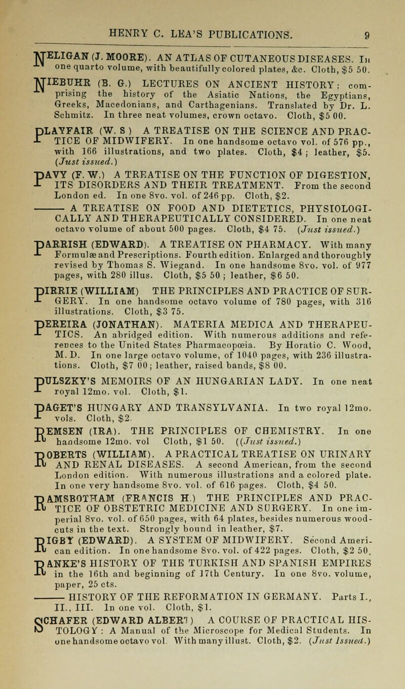 MELIGAN(J.MOORE). AN ATLAS OF CUTANEOUS DISEASES. In one quarto volume, with beautifully colored plates, Ac. Cloth, $5 50. JTIEBUHR (B. G.) LECTURES ON ANCIENT HISTORY: com- prising the history of the Asiatic Nations, the Egyptians, Greeks, Macedonians, and Carthagenians. Translated by Dr. L. Schmitz. In three neat volumes, crown octavo. Cloth, $5 00. PLAYFAIR (W. S ) A TREATISE ON THE SCIENCE AND PRAC- TICE OF MIDWIFERY. In one handsome octavo vol. of 576 pp., with 166 illustrations, and two plates. Cloth, $i; leather, $5. (Just issued.) PAVY (F. W.) A TREATISE ON THE FUNCTION OF DIGESTION, ITS DISORDERS AND THEIR TREATMENT. From the second London ed. In one 8vo. vol. of 246 pp. Cloth, $2. A TREATISE ON FOOD AND DIETETICS, PHYSIOLOGI- CALLY AND THERAPEUTICALLY CONSIDERED. In one neat octavo volume of about 500 pages. Cloth, $4 75. (Just issued.) pARRISH (EDWARD). A TREATISE ON PHARMACY. With many -1- Formulae and Prescriptions. Fourth edition. Enlarged and thoroughly revised by Thomas S. Wiegand. In one handsome 8vo. vol. of 977 pages, with 280 illus. Cloth, $5 50 ; leather, $6 50. piRRIE (WILLIft-M) THE PRINCIPLES AND PRACTICE OF SUR- ■*■ GERY. In one handsome octavo volume of 780 pages, with 316 illustrations. Cloth, $3 75. pEREIRA (JONATHAN). MATERIA MEDICA AND THERAPEU- -L TICS. An abridged edition. With numerous additions and refe- rences to the United States Pharmacopoeia. By Horatio C. Wood, M. D. In one large octavo volume, of 1040 pages, with 236 illustra- tions. Cloth, $7 00; leather, raised bands, $8 00. PULSZKY'S MEMOIRS OF AN HUNGARIAN LADY. In one neat royal 12mo. vol. Cloth, $1. PAGET'S HUNGARY AND TRANSYLVANIA. In two royal 12mo. vols. Cloth, $2 pEMSEN (IRA). THE PRINCIPLES OF CHEMISTRY. In one *^- handsome 12mo. vol Cloth, $1 50. ((Just issued.) ROBERTS (WILLIAM). A PRACTICAL TREATISE ON URINARY AND RENAL DISEASES. A second American, from the second London edition. With numerous illustrations and a colored plate. In one very handsome 8vo. vol. of 616 pnges. Cloth, $4 50. RAMSBOTHAM (FRANCIS H.) THE PRINCIPLES AND PRAC- TICE OF OBSTETRIC MEDICINE AND SURGERY. In one im- perial 8vo. vol. of 650 pnges, with 64 plates, besides numerous wood- cuts in the text. Strongly bound in leather, $7. RIGBY (EDWARD). A SYSTEM OF MIDWIFERY. Second Ameri- can edition. In onehandsome 8vo. vol. of 422 pages. Cloth, $2 50. p ANKE'S HISTORY OF THE TURKISH AND SPANISH EMPIRES -L« in the 16th and beginning of 17th Century. In one 8vo. volume, paper, 25 cts. HISTORY OF THE REFORMATION IN GERMANY. Parts I., II., III. In one vol. Cloth, $1. SCHAFER (EDWARD ALBERT) A COURSE OF PRACTICAL HIS- TOLOGIC : A Manual of the Microscope for Medical Students. In une handsome octavo vol. Withmanyillust. Cloth, $2. (Just Issued.)