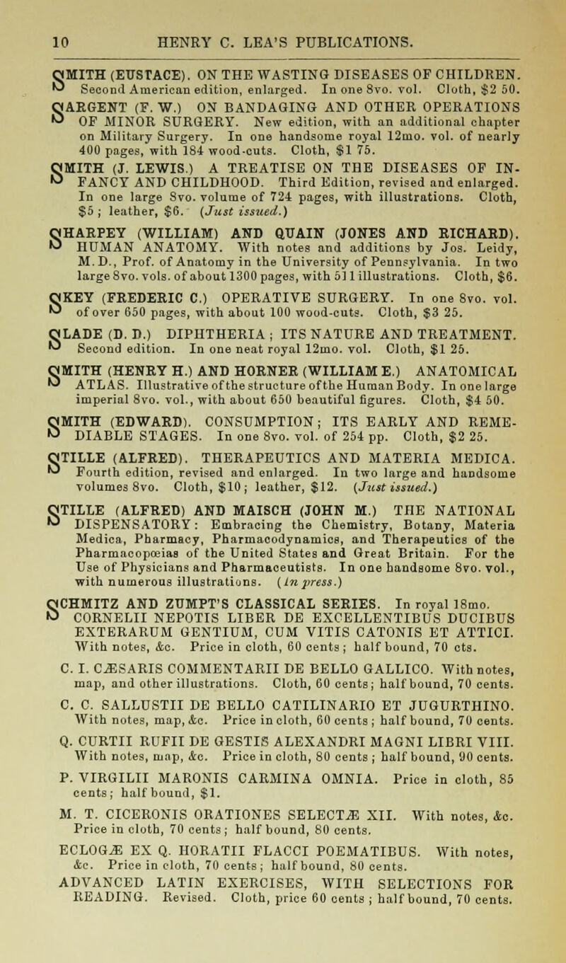 SMITH (EUSTACE). ON THE WASTING DISEASES OF CHILDREN. Second American edition, enlarged. In one 8vo. vol. Cloth, $2 50. SARGENT (F. W.) ON BANDAGING AND OTHER OPERATIONS OF MINOR SURGERY. New edition, with an additional chapter on Military Surgery. In one handsome royal 12mo. vol. of nearly 400 pages, with 184 wood-cuts. Cloth, $1 75. SMITH (J. LEWIS.) A TREATISE ON THE DISEASES OF IN- FANCY AND CHILDHOOD. Third Edition, revised and enlarged. In one large Svo. volume of 724, pages, with illustrations. Cloth, $5; leather, $6. {Just issued.) SHARPEY (WILLIAM) AND QUAIN (JONES AND RICHARD). HUMAN ANATOMY. With notes and additions by Jos. Leidy, M.D., Prof, of Anatomy in the University of Pennsylvania. In two large Svo. vols, of about 1300 pages, with 5)1 illustrations. Cloth, $6. SKEY (FREDERIC C.) OPERATIVE SURGERY. In one 8vo. vol. of over 650 pages, with about 100 wood-cuts. Cloth, $3 25. SLADE (D. D.) DIPHTHERIA ; ITS NATURE AND TREATMENT. Second edition. In one neat royal 12mo. vol. Cloth, $1 25. OMITH (HENRY H.) AND HORNER (WILLIAM E.) ANATOMICAL ^ ATLAS. Illustrative of the structure of the Human Body. In one large imperial 8vo. vol., with about 650 beautiful figures. Cloth, $4 50. SMITH (EDWARD). CONSUMPTION; ITS EARLY AND REME- DIABLE STAGES. In one 8vo. vol. of 254 pp. Cloth, $2 25. QjTILLE (ALFRED). THERAPEUTICS AND MATERIA MEDIC A. W Fourth edition, revised and enlarged. In two large and handsome volumes 8vo. Cloth, $10; leather, $12. {Just issued.) STILLE (ALFRED) AND MAISCH (JOHN M.) THE NATIONAL DISPENSATORY: Embracing the Chemistry, Botany, Materia Medica, Pharmacy, Pharmacodynamics, and Therapeutics of the Pharmacopoeias of the United States and Great Britain. For the Use of Physicians and Pharmaceutists. In one handsome 8vo. vol., with numerous illustrations. (Inpress.) SCHMITZ AND ZUMPT'S CLASSICAL SERIES. In royal 18mo. CORNELII NEPOTIS LIBER DE EXCELLENTIBUS DUCIBUS EXTERAROM GENTIUM, COM VITIS CATONIS ET ATTICI. With notes, &c. Price in cloth, 60 cents; half bound, 70 cts. C. I. CiESARIS COMMENTARII DE BELLO GALLICO. With notes, map, and other illustrations. Cloth, 60 cents; half bound, 70 cents. C. C. SALLUSTII DE BELLO CATILINARIO ET JUGURTHINO. With notes, map, &c. Price in cloth, 60 cents ; half bound, 70 cents. Q. CURTII ROFII DE GESTIS ALEXANDRI MAGNI LIBRI VIII. With notes, map, 4c. Price in cloth, 80 cents ; half bound, 00 cents. P. VIRGILII MARONIS CARMINA OMNIA. Price in cloth, 85 cents; half bound, $1. M. T. CICERONIS ORATIONES SELECTS XII. With notes, Ac. Price in cloth, 70 cents ; half bound, 80 cents. ECLOG.E EX Q. HORATII FLACCI POEMATIBUS. With notes, <tc. Price in cloth, 70 cents; half bound, 80 cents. ADVANCED LATIN EXERCISES, WITH SELECTIONS FOR READING. Revised. Cloth, price 60 cents ; half bound, 70 cents.