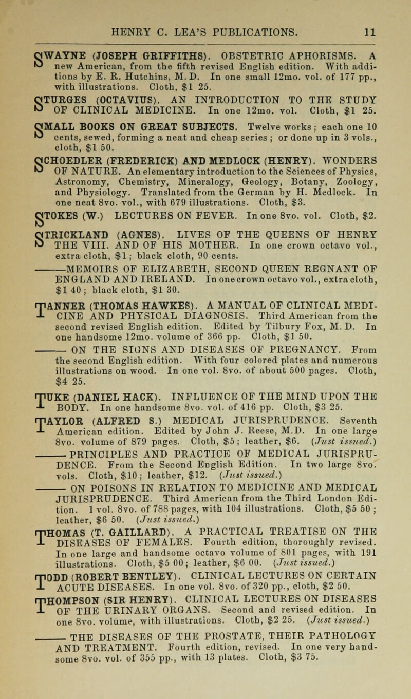 SWAYNE (JOSEPH GRIFFITHS). OBSTETRIC APHORISMS. A new American, from the fifth revised English edition. With addi- tions by E. R. Hutchins, M. D. In one small 12mo. vol. of 177 pp., with illustrations. Cloth, $1 25. STURGES (OCTAVIUS). AN INTRODUCTION TO THE STUDY OF CLINICAL MEDICINE. In one 12mo. vol. Cloth, $1 25. OMALL BOOKS ON GREAT SUBJECTS. Twelve works ; each one 10 ^ cents, sewed, forming a neat and cheap series ; or done up in 3 vols., cloth, $1 50. SCHOEDLER (FREDERICK) AND MEDLOCK (HENRY). WONDERS OF NATURE. An elementary introduction to the Sciences of Physics, Astronomy, Chemistry, Mineralogy, Geology, Botany, Zoology, and Physiology. Translated from the German by H. Medlock. In one neat 8vo. vol., with 679 illustrations. Cloth, $3. OTOKES (W.) LECTURES ON FEVER. In one 8vo. vol. Cloth, $2. STRICKLAND (AGNES). LIVES OF THE QUEENS OF HENRY THE VIII. AND OF HIS MOTHER. In one crown octavo vol., extra cloth, $1; black cloth, 90 cents. MEMOIRS OF ELIZABETH, SECOND QUEEN REGNANT OF ENGLAND AND IRELAND. In one crown octavo vol., extracloth, $140; black cloth, $1 30. TANNER (THOMAS HAWKES). A MANUAL OF CLINICAL MEDI- CINE AND PHYSICAL DIAGNOSIS. Third American from the second revised English edition. Edited by Tilbury Fox, M. D. In one handsome 12mo. volume of 366 pp. Cloth, $1 50. ON THE SIGNS AND DISEASES OF PREGNANCY. From the second English edition. With four colored plates and numerous illustrations on wood. In one vol. 8vo. of about 500 pages. Cloth, $4 25. TUKE (DANIEL HACK). INFLUENCE OF THE MIND UPON THE BODY. In one handsome 8vo. vol. of 416 pp. Cloth, $3 25. TAYLOR (ALFRED S.) MEDICAL JURISPRUDENCE. Seventh American edition. Edited by John J. Reese, M.D. In one large 8vo. volume of 879 pages. Cloth, $5; leather, $6. (Just tinted.) PRINCIPLES AND PRACTICE OF MEDICAL JURISPRU- DENCE. From the Second English Edition. In two large 8vo. vols. Cloth, $10 ; leather, $12. (Just issued.) ON POISONS IN RELATION TO MEDICINE AND MEDICAL JURISPRUDENCE. Third American from the Third London Edi- tion. 1 vol. 8vo. of 788 pages, with 104 illustrations. Cloth, $5 50 ; leather, $6 50. (Just issued.) THOMAS (T. GAILLARD). A PRACTICAL TREATISE ON THE DISEASES OF FEMALES. Fourth edition, thoroughly revised. In one large and handsome octavo volume of 801 pages, with 191 illustrations. Cloth, $5 00; leather, $6 00. (Just issued.) TODD (ROBERT BENTLEY). CLINICAL LECTURES ON CERTAIN ACUTE DISEASES. In one vol. 8vo. of 320 pp., cloth, $2 50. THOMPSON (SIR HENRY). CLINICAL LECTURES ON DISEASES OF THE URINARY ORGANS. Second and revised edition. In one 8vo. volume, with illustrations. Cloth, $2 25. (Just issued.) ■ THE DISEASES OF THE PROSTATE, THEIR PATHOLOGY AND TREATMENT. Fourth edition, revised. In one very hand- some 8vo. vol. of 355 pp., with 13 plates. Cloth, $3 75.